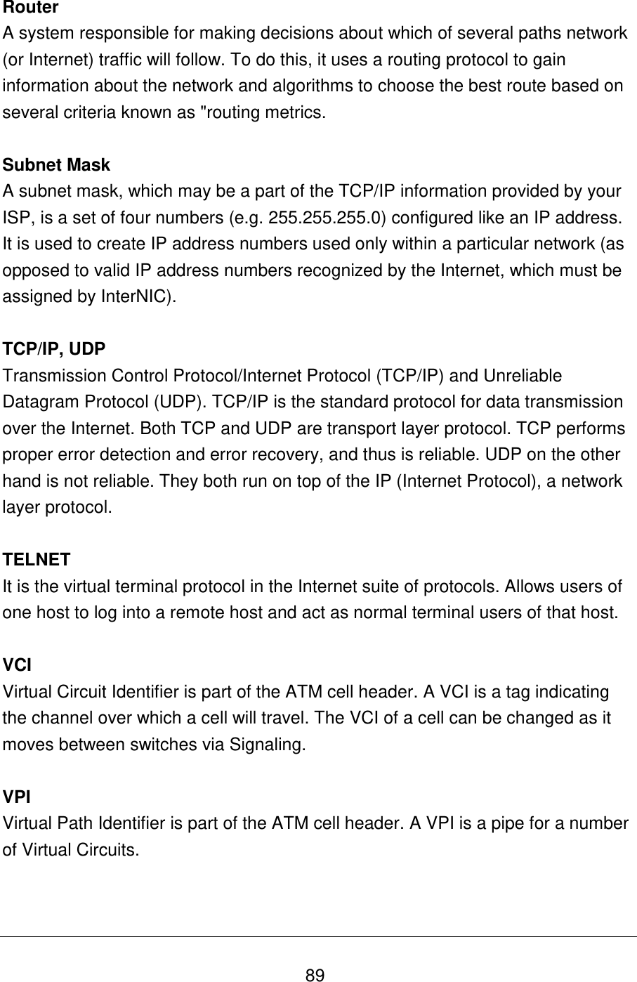   89 Router A system responsible for making decisions about which of several paths network (or Internet) traffic will follow. To do this, it uses a routing protocol to gain information about the network and algorithms to choose the best route based on several criteria known as &quot;routing metrics.  Subnet Mask A subnet mask, which may be a part of the TCP/IP information provided by your ISP, is a set of four numbers (e.g. 255.255.255.0) configured like an IP address. It is used to create IP address numbers used only within a particular network (as opposed to valid IP address numbers recognized by the Internet, which must be assigned by InterNIC).   TCP/IP, UDP Transmission Control Protocol/Internet Protocol (TCP/IP) and Unreliable Datagram Protocol (UDP). TCP/IP is the standard protocol for data transmission over the Internet. Both TCP and UDP are transport layer protocol. TCP performs proper error detection and error recovery, and thus is reliable. UDP on the other hand is not reliable. They both run on top of the IP (Internet Protocol), a network layer protocol.  TELNET It is the virtual terminal protocol in the Internet suite of protocols. Allows users of one host to log into a remote host and act as normal terminal users of that host.  VCI Virtual Circuit Identifier is part of the ATM cell header. A VCI is a tag indicating the channel over which a cell will travel. The VCI of a cell can be changed as it moves between switches via Signaling.  VPI Virtual Path Identifier is part of the ATM cell header. A VPI is a pipe for a number of Virtual Circuits.   