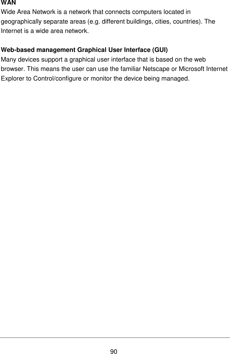   90 WAN Wide Area Network is a network that connects computers located in geographically separate areas (e.g. different buildings, cities, countries). The Internet is a wide area network.  Web-based management Graphical User Interface (GUI) Many devices support a graphical user interface that is based on the web browser. This means the user can use the familiar Netscape or Microsoft Internet Explorer to Control/configure or monitor the device being managed.  