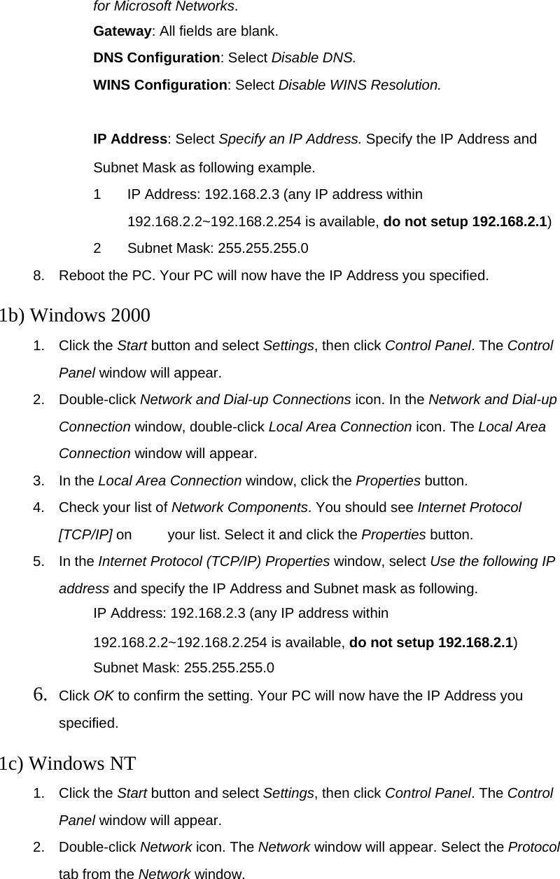 for Microsoft Networks. 　 Gateway: All fields are blank. 　 DNS Configuration: Select Disable DNS. 　 WINS Configuration: Select Disable WINS Resolution.  　 IP Address: Select Specify an IP Address. Specify the IP Address and Subnet Mask as following example. 1  IP Address: 192.168.2.3 (any IP address within 192.168.2.2~192.168.2.254 is available, do not setup 192.168.2.1) 2 Subnet Mask: 255.255.255.0 8.  Reboot the PC. Your PC will now have the IP Address you specified.  1b) Windows 2000 1. Click the Start button and select Settings, then click Control Panel. The Control Panel window will appear. 2. Double-click Network and Dial-up Connections icon. In the Network and Dial-up     Connection window, double-click Local Area Connection icon. The Local Area Connection window will appear. 3. In the Local Area Connection window, click the Properties button. 4.  Check your list of Network Components. You should see Internet Protocol [TCP/IP] on     your list. Select it and click the Properties button. 5. In the Internet Protocol (TCP/IP) Properties window, select Use the following IP address and specify the IP Address and Subnet mask as following. 　 IP Address: 192.168.2.3 (any IP address within 192.168.2.2~192.168.2.254 is available, do not setup 192.168.2.1) 　 Subnet Mask: 255.255.255.0 6.  Click OK to confirm the setting. Your PC will now have the IP Address you specified.  1c) Windows NT 1. Click the Start button and select Settings, then click Control Panel. The Control Panel window will appear. 2. Double-click Network icon. The Network window will appear. Select the Protocol tab from the Network window. 