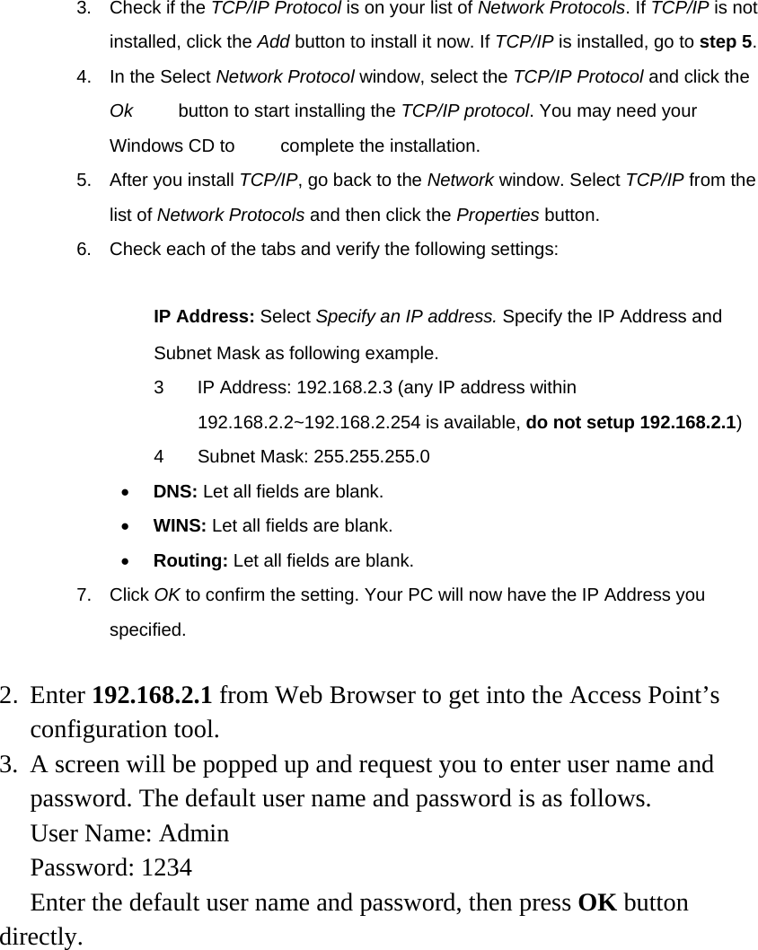 3. Check if the TCP/IP Protocol is on your list of Network Protocols. If TCP/IP is not installed, click the Add button to install it now. If TCP/IP is installed, go to step 5. 4. In the Select Network Protocol window, select the TCP/IP Protocol and click the Ok     button to start installing the TCP/IP protocol. You may need your Windows CD to          complete the installation. 5. After you install TCP/IP, go back to the Network window. Select TCP/IP from the list of Network Protocols and then click the Properties button. 6.  Check each of the tabs and verify the following settings:  　 IP Address: Select Specify an IP address. Specify the IP Address and Subnet Mask as following example. 3  IP Address: 192.168.2.3 (any IP address within 192.168.2.2~192.168.2.254 is available, do not setup 192.168.2.1) 4 Subnet Mask: 255.255.255.0 •  DNS: Let all fields are blank. •  WINS: Let all fields are blank. •  Routing: Let all fields are blank. 7. Click OK to confirm the setting. Your PC will now have the IP Address you specified.  2. Enter 192.168.2.1 from Web Browser to get into the Access Point’s configuration tool. 3.  A screen will be popped up and request you to enter user name and password. The default user name and password is as follows. User Name: Admin Password: 1234 Enter the default user name and password, then press OK button directly.  