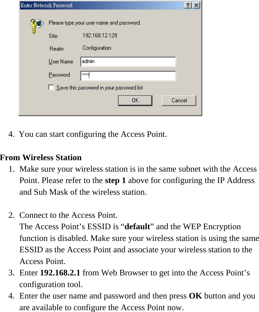   4.  You can start configuring the Access Point.  From Wireless Station 1.  Make sure your wireless station is in the same subnet with the Access Point. Please refer to the step 1 above for configuring the IP Address and Sub Mask of the wireless station.  2.  Connect to the Access Point. The Access Point’s ESSID is “default” and the WEP Encryption function is disabled. Make sure your wireless station is using the same ESSID as the Access Point and associate your wireless station to the Access Point. 3. Enter 192.168.2.1 from Web Browser to get into the Access Point’s configuration tool. 4.  Enter the user name and password and then press OK button and you are available to configure the Access Point now.  