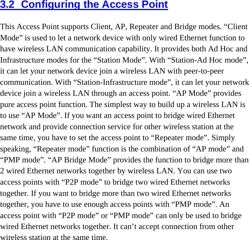 3.2  Configuring the Access Point This Access Point supports Client, AP, Repeater and Bridge modes. “Client Mode” is used to let a network device with only wired Ethernet function to have wireless LAN communication capability. It provides both Ad Hoc and Infrastructure modes for the “Station Mode”. With “Station-Ad Hoc mode”, it can let your network device join a wireless LAN with peer-to-peer communication. With “Station-Infrastructure mode”, it can let your network device join a wireless LAN through an access point. “AP Mode” provides pure access point function. The simplest way to build up a wireless LAN is to use “AP Mode”. If you want an access point to bridge wired Ethernet network and provide connection service for other wireless station at the same time, you have to set the access point to “Repeater mode”. Simply speaking, “Repeater mode” function is the combination of “AP mode” and “PMP mode”. “AP Bridge Mode” provides the function to bridge more than 2 wired Ethernet networks together by wireless LAN. You can use two access points with “P2P mode” to bridge two wired Ethernet networks together. If you want to bridge more than two wired Ethernet networks together, you have to use enough access points with “PMP mode”. An access point with “P2P mode” or “PMP mode” can only be used to bridge wired Ethernet networks together. It can’t accept connection from other wireless station at the same time.  