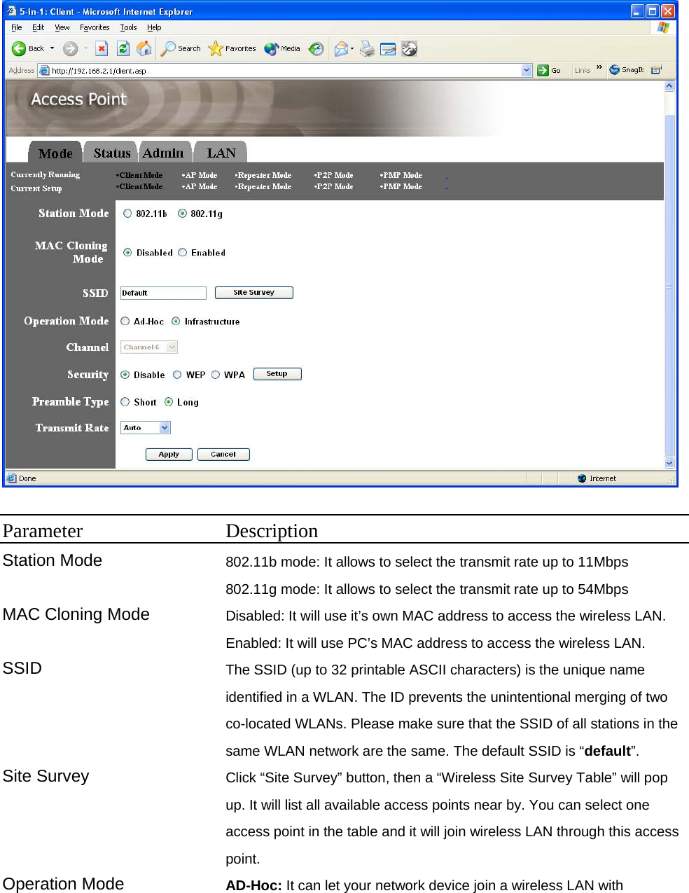   Parameter Description Station Mode 802.11b mode: It allows to select the transmit rate up to 11Mbps   802.11g mode: It allows to select the transmit rate up to 54Mbps   MAC Cloning Mode  Disabled: It will use it’s own MAC address to access the wireless LAN. Enabled: It will use PC’s MAC address to access the wireless LAN. SSID  The SSID (up to 32 printable ASCII characters) is the unique name identified in a WLAN. The ID prevents the unintentional merging of two co-located WLANs. Please make sure that the SSID of all stations in the same WLAN network are the same. The default SSID is “default”. Site Survey  Click “Site Survey” button, then a “Wireless Site Survey Table” will pop up. It will list all available access points near by. You can select one access point in the table and it will join wireless LAN through this access point. Operation Mode  AD-Hoc: It can let your network device join a wireless LAN with 