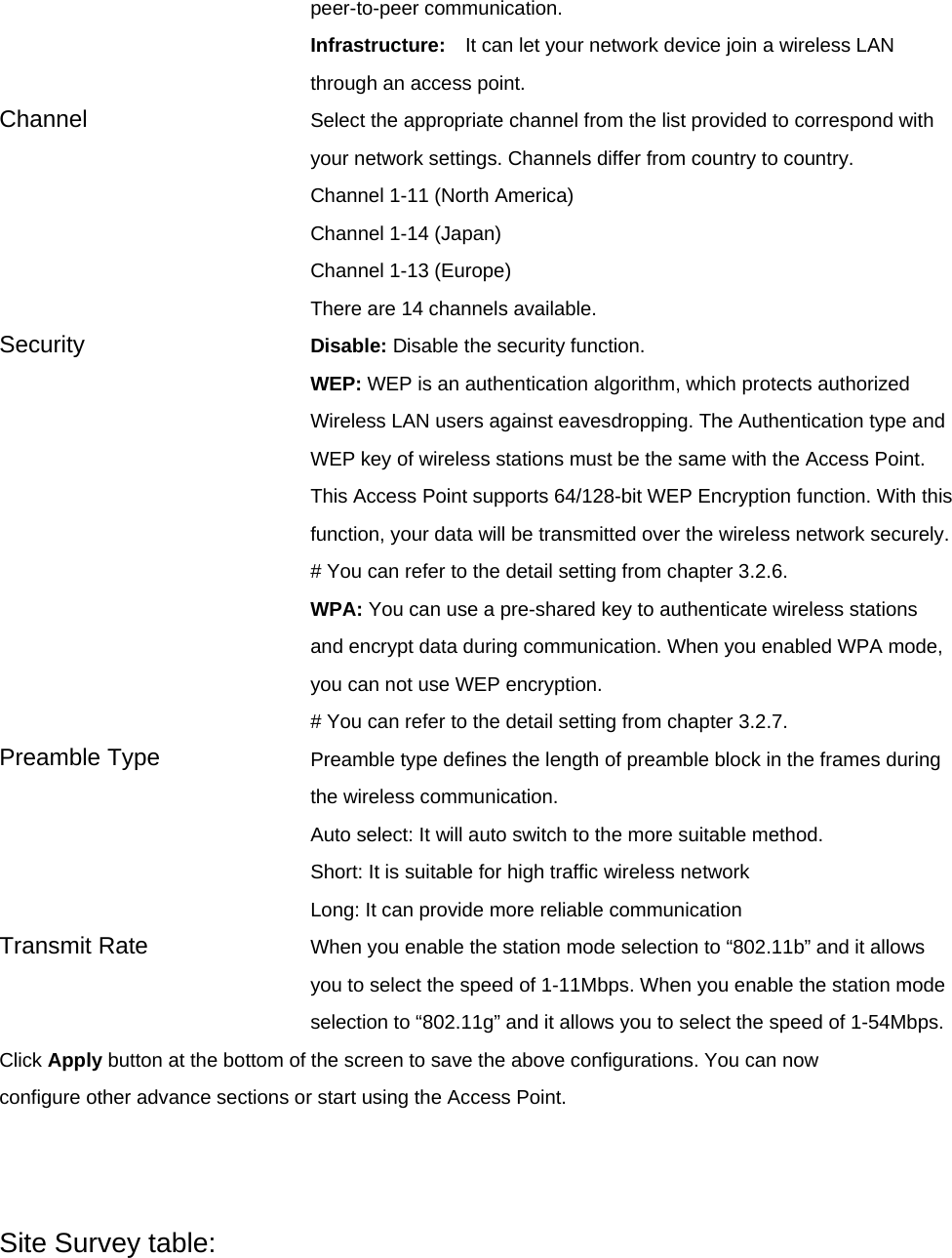 peer-to-peer communication. Infrastructure:  It can let your network device join a wireless LAN through an access point. Channel  Select the appropriate channel from the list provided to correspond with your network settings. Channels differ from country to country. Channel 1-11 (North America) Channel 1-14 (Japan) Channel 1-13 (Europe) There are 14 channels available.     Security   Disable: Disable the security function. WEP: WEP is an authentication algorithm, which protects authorized         Wireless LAN users against eavesdropping. The Authentication type and WEP key of wireless stations must be the same with the Access Point. This Access Point supports 64/128-bit WEP Encryption function. With this function, your data will be transmitted over the wireless network securely. # You can refer to the detail setting from chapter 3.2.6. WPA: You can use a pre-shared key to authenticate wireless stations and encrypt data during communication. When you enabled WPA mode, you can not use WEP encryption.   # You can refer to the detail setting from chapter 3.2.7. Preamble Type  Preamble type defines the length of preamble block in the frames during the wireless communication. Auto select: It will auto switch to the more suitable method. Short: It is suitable for high traffic wireless network Long: It can provide more reliable communication   Transmit Rate  When you enable the station mode selection to “802.11b” and it allows you to select the speed of 1-11Mbps. When you enable the station mode selection to “802.11g” and it allows you to select the speed of 1-54Mbps. Click Apply button at the bottom of the screen to save the above configurations. You can now configure other advance sections or start using the Access Point.    Site Survey table: 