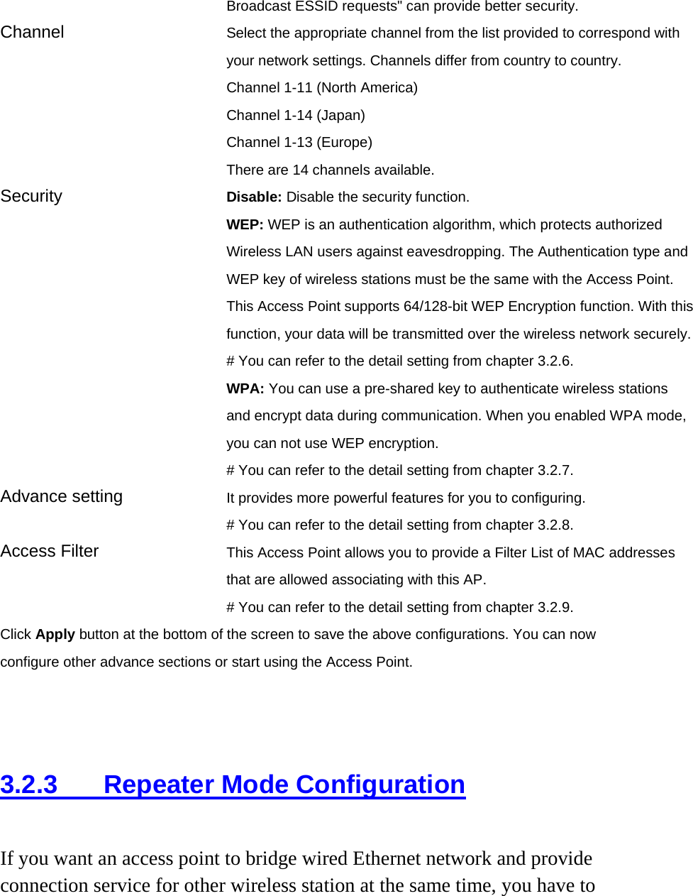 Broadcast ESSID requests&quot; can provide better security. Channel  Select the appropriate channel from the list provided to correspond with your network settings. Channels differ from country to country. Channel 1-11 (North America) Channel 1-14 (Japan) Channel 1-13 (Europe) There are 14 channels available.     Security   Disable: Disable the security function. WEP: WEP is an authentication algorithm, which protects authorized         Wireless LAN users against eavesdropping. The Authentication type and WEP key of wireless stations must be the same with the Access Point. This Access Point supports 64/128-bit WEP Encryption function. With this function, your data will be transmitted over the wireless network securely.# You can refer to the detail setting from chapter 3.2.6. WPA: You can use a pre-shared key to authenticate wireless stations and encrypt data during communication. When you enabled WPA mode, you can not use WEP encryption.   # You can refer to the detail setting from chapter 3.2.7. Advance setting  It provides more powerful features for you to configuring. # You can refer to the detail setting from chapter 3.2.8. Access Filter  This Access Point allows you to provide a Filter List of MAC addresses that are allowed associating with this AP. # You can refer to the detail setting from chapter 3.2.9. Click Apply button at the bottom of the screen to save the above configurations. You can now configure other advance sections or start using the Access Point.    3.2.3 Repeater Mode Configuration If you want an access point to bridge wired Ethernet network and provide connection service for other wireless station at the same time, you have to 