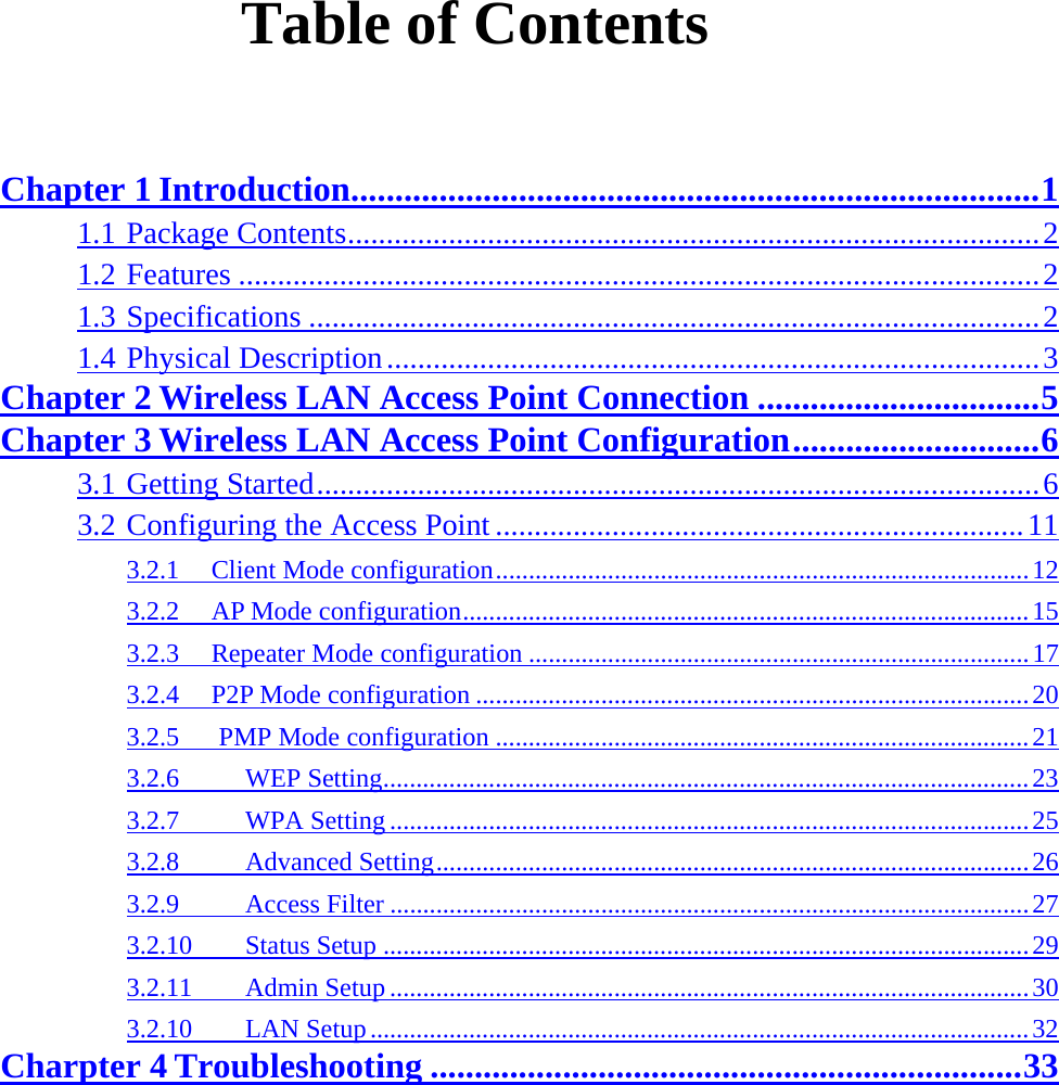  Table of Contents  Chapter 1 Introduction..............................................................................1 1.1 Package Contents.........................................................................................2 1.2 Features .......................................................................................................2 1.3 Specifications ..............................................................................................2 1.4 Physical Description....................................................................................3 Chapter 2 Wireless LAN Access Point Connection ................................5 Chapter 3 Wireless LAN Access Point Configuration............................6 3.1 Getting Started.............................................................................................6 3.2 Configuring the Access Point ....................................................................11 3.2.1  Client Mode configuration.................................................................................12 3.2.2  AP Mode configuration......................................................................................15 3.2.3  Repeater Mode configuration ............................................................................17 3.2.4  P2P Mode configuration ....................................................................................20 3.2.5   PMP Mode configuration .................................................................................21 3.2.6     WEP Setting..................................................................................................23 3.2.7     WPA Setting .................................................................................................25 3.2.8     Advanced Setting..........................................................................................26 3.2.9     Access Filter .................................................................................................27 3.2.10    Status Setup ..................................................................................................29 3.2.11    Admin Setup.................................................................................................30 3.2.10    LAN Setup....................................................................................................32 Charpter 4 Troubleshooting ...................................................................33 