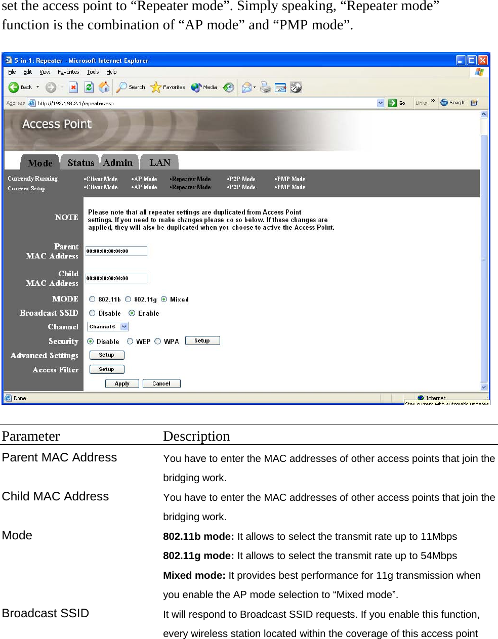 set the access point to “Repeater mode”. Simply speaking, “Repeater mode” function is the combination of “AP mode” and “PMP mode”.    Parameter Description Parent MAC Address You have to enter the MAC addresses of other access points that join the bridging work. Child MAC Address  You have to enter the MAC addresses of other access points that join the bridging work. Mode 802.11b mode: It allows to select the transmit rate up to 11Mbps 802.11g mode: It allows to select the transmit rate up to 54Mbps Mixed mode: It provides best performance for 11g transmission when you enable the AP mode selection to “Mixed mode”. Broadcast SSID  It will respond to Broadcast SSID requests. If you enable this function, every wireless station located within the coverage of this access point 