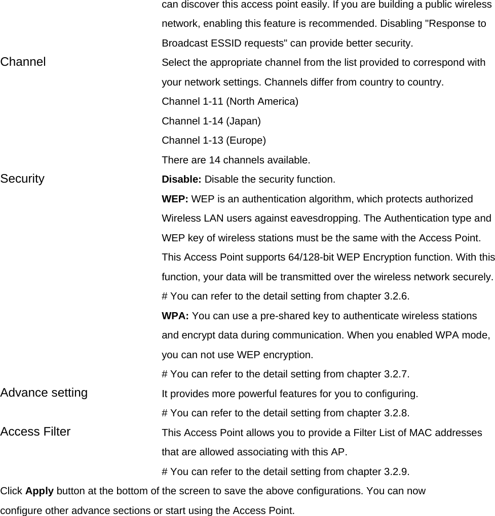 can discover this access point easily. If you are building a public wireless network, enabling this feature is recommended. Disabling &quot;Response to Broadcast ESSID requests&quot; can provide better security. Channel  Select the appropriate channel from the list provided to correspond with your network settings. Channels differ from country to country. Channel 1-11 (North America) Channel 1-14 (Japan) Channel 1-13 (Europe) There are 14 channels available.     Security   Disable: Disable the security function. WEP: WEP is an authentication algorithm, which protects authorized         Wireless LAN users against eavesdropping. The Authentication type and WEP key of wireless stations must be the same with the Access Point. This Access Point supports 64/128-bit WEP Encryption function. With this function, your data will be transmitted over the wireless network securely.# You can refer to the detail setting from chapter 3.2.6. WPA: You can use a pre-shared key to authenticate wireless stations and encrypt data during communication. When you enabled WPA mode, you can not use WEP encryption.   # You can refer to the detail setting from chapter 3.2.7. Advance setting  It provides more powerful features for you to configuring. # You can refer to the detail setting from chapter 3.2.8. Access Filter  This Access Point allows you to provide a Filter List of MAC addresses that are allowed associating with this AP. # You can refer to the detail setting from chapter 3.2.9. Click Apply button at the bottom of the screen to save the above configurations. You can now configure other advance sections or start using the Access Point.     