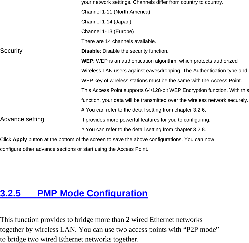 your network settings. Channels differ from country to country. Channel 1-11 (North America) Channel 1-14 (Japan) Channel 1-13 (Europe) There are 14 channels available.     Security   Disable: Disable the security function. WEP: WEP is an authentication algorithm, which protects authorized         Wireless LAN users against eavesdropping. The Authentication type and WEP key of wireless stations must be the same with the Access Point. This Access Point supports 64/128-bit WEP Encryption function. With this function, your data will be transmitted over the wireless network securely.# You can refer to the detail setting from chapter 3.2.6. Advance setting  It provides more powerful features for you to configuring. # You can refer to the detail setting from chapter 3.2.8. Click Apply button at the bottom of the screen to save the above configurations. You can now configure other advance sections or start using the Access Point.    3.2.5  PMP Mode Configuration This function provides to bridge more than 2 wired Ethernet networks together by wireless LAN. You can use two access points with “P2P mode” to bridge two wired Ethernet networks together.  