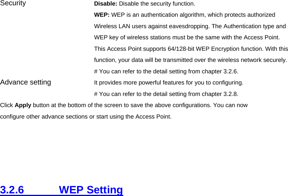 Security   Disable: Disable the security function. WEP: WEP is an authentication algorithm, which protects authorized         Wireless LAN users against eavesdropping. The Authentication type and WEP key of wireless stations must be the same with the Access Point. This Access Point supports 64/128-bit WEP Encryption function. With this function, your data will be transmitted over the wireless network securely.# You can refer to the detail setting from chapter 3.2.6. Advance setting  It provides more powerful features for you to configuring. # You can refer to the detail setting from chapter 3.2.8. Click Apply button at the bottom of the screen to save the above configurations. You can now configure other advance sections or start using the Access Point.      3.2.6     WEP Setting  