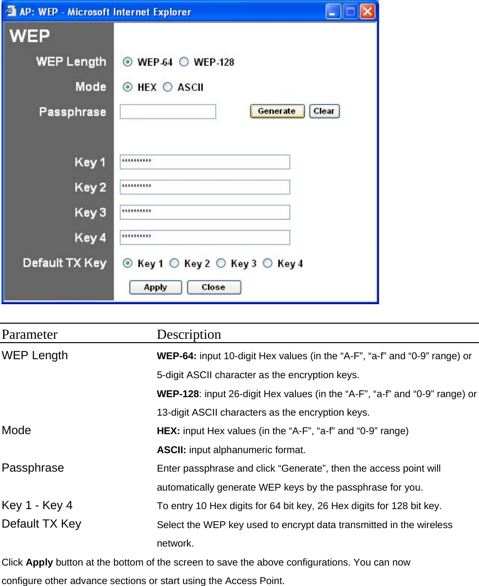   Parameter Description WEP Length  WEP-64: input 10-digit Hex values (in the “A-F”, “a-f” and “0-9” range) or 5-digit ASCII character as the encryption keys. WEP-128: input 26-digit Hex values (in the “A-F”, “a-f” and “0-9” range) or 13-digit ASCII characters as the encryption keys.   Mode  HEX: input Hex values (in the “A-F”, “a-f” and “0-9” range) ASCII: input alphanumeric format.   Passphrase  Enter passphrase and click “Generate”, then the access point will automatically generate WEP keys by the passphrase for you. Key 1 - Key 4  To entry 10 Hex digits for 64 bit key, 26 Hex digits for 128 bit key.   Default TX Key  Select the WEP key used to encrypt data transmitted in the wireless network. Click Apply button at the bottom of the screen to save the above configurations. You can now configure other advance sections or start using the Access Point.   