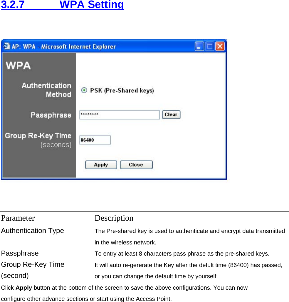 3.2.7     WPA Setting   Parameter Description Authentication Type  The Pre-shared key is used to authenticate and encrypt data transmitted in the wireless network.   Passphrase  To entry at least 8 characters pass phrase as the pre-shared keys. Group Re-Key Time (second) It will auto re-gererate the Key after the defult time (86400) has passed, or you can change the default time by yourself.   Click Apply button at the bottom of the screen to save the above configurations. You can now configure other advance sections or start using the Access Point.        