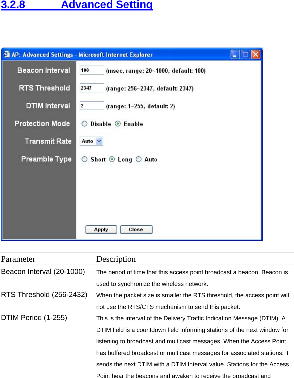 3.2.8     Advanced Setting   Parameter Description Beacon Interval (20-1000)  The period of time that this access point broadcast a beacon. Beacon is used to synchronize the wireless network.   RTS Threshold (256-2432)  When the packet size is smaller the RTS threshold, the access point will not use the RTS/CTS mechanism to send this packet.   DTIM Period (1-255)  This is the interval of the Delivery Traffic Indication Message (DTIM). A DTIM field is a countdown field informing stations of the next window for listening to broadcast and multicast messages. When the Access Point has buffered broadcast or multicast messages for associated stations, it sends the next DTIM with a DTIM Interval value. Stations for the Access Point hear the beacons and awaken to receive the broadcast and 