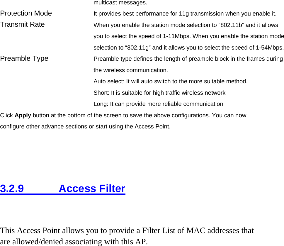 multicast messages.   Protection Mode  It provides best performance for 11g transmission when you enable it. Transmit Rate  When you enable the station mode selection to “802.11b” and it allows you to select the speed of 1-11Mbps. When you enable the station mode selection to “802.11g” and it allows you to select the speed of 1-54Mbps. Preamble Type  Preamble type defines the length of preamble block in the frames during the wireless communication. Auto select: It will auto switch to the more suitable method. Short: It is suitable for high traffic wireless network Long: It can provide more reliable communication   Click Apply button at the bottom of the screen to save the above configurations. You can now configure other advance sections or start using the Access Point.     3.2.9     Access Filter  This Access Point allows you to provide a Filter List of MAC addresses that are allowed/denied associating with this AP.  