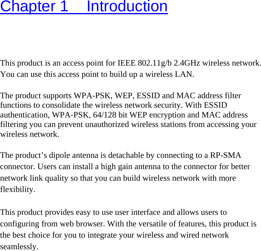 Chapter 1  Introduction This product is an access point for IEEE 802.11g/b 2.4GHz wireless network. You can use this access point to build up a wireless LAN.    The product supports WPA-PSK, WEP, ESSID and MAC address filter functions to consolidate the wireless network security. With ESSID authentication, WPA-PSK, 64/128 bit WEP encryption and MAC address filtering you can prevent unauthorized wireless stations from accessing your wireless network.  The product’s dipole antenna is detachable by connecting to a RP-SMA connector. Users can install a high gain antenna to the connector for better network link quality so that you can build wireless network with more flexibility.  This product provides easy to use user interface and allows users to configuring from web browser. With the versatile of features, this product is the best choice for you to integrate your wireless and wired network seamlessly.   