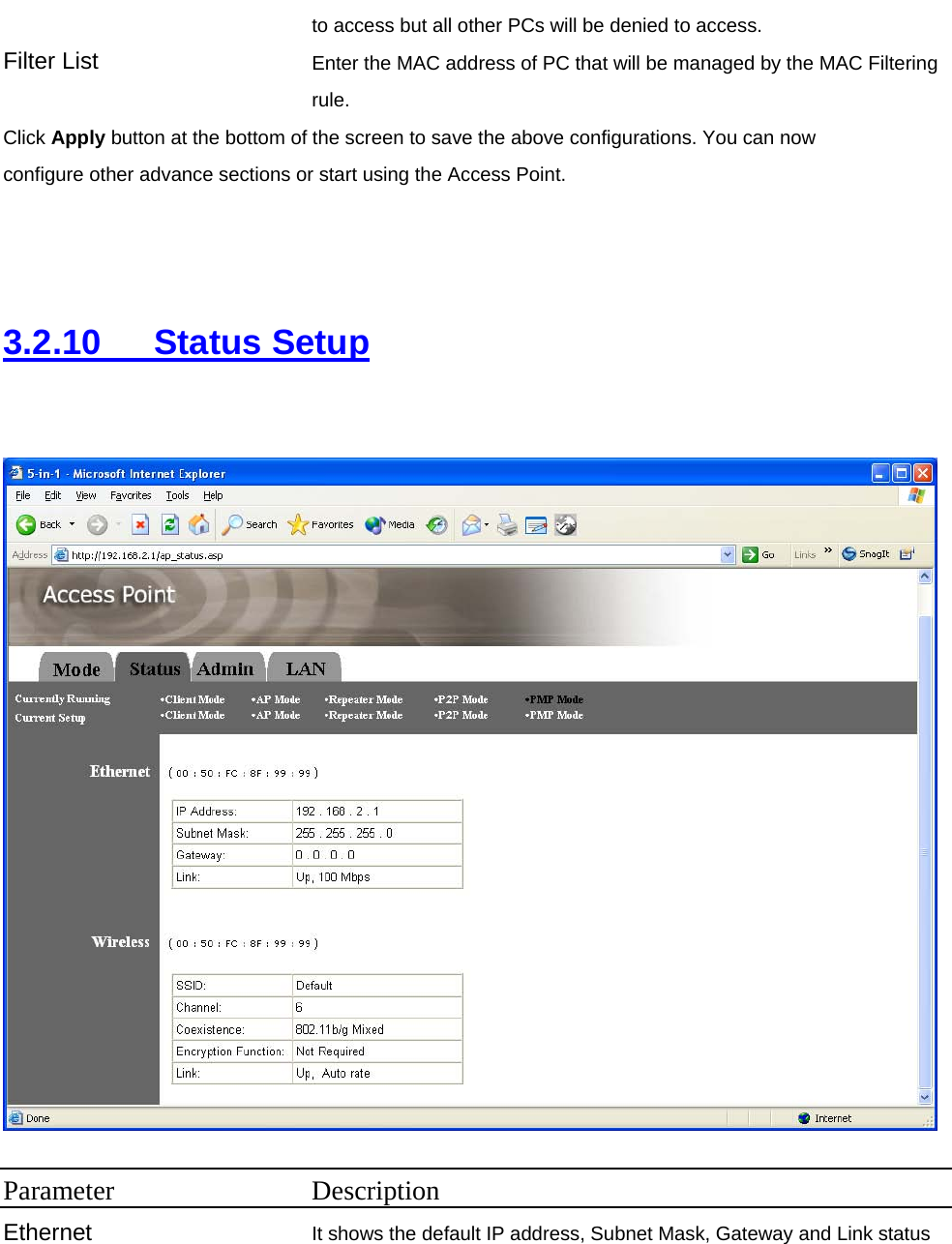 to access but all other PCs will be denied to access. Filter List  Enter the MAC address of PC that will be managed by the MAC Filtering rule. Click Apply button at the bottom of the screen to save the above configurations. You can now configure other advance sections or start using the Access Point.    3.2.10   Status Setup    Parameter Description Ethernet It shows the default IP address, Subnet Mask, Gateway and Link status 