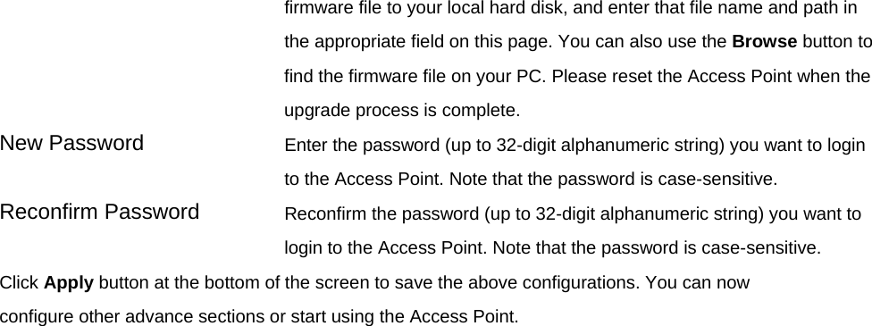 firmware file to your local hard disk, and enter that file name and path in the appropriate field on this page. You can also use the Browse button to find the firmware file on your PC. Please reset the Access Point when the upgrade process is complete. New Password  Enter the password (up to 32-digit alphanumeric string) you want to login to the Access Point. Note that the password is case-sensitive. Reconfirm Password  Reconfirm the password (up to 32-digit alphanumeric string) you want to login to the Access Point. Note that the password is case-sensitive. Click Apply button at the bottom of the screen to save the above configurations. You can now configure other advance sections or start using the Access Point.    