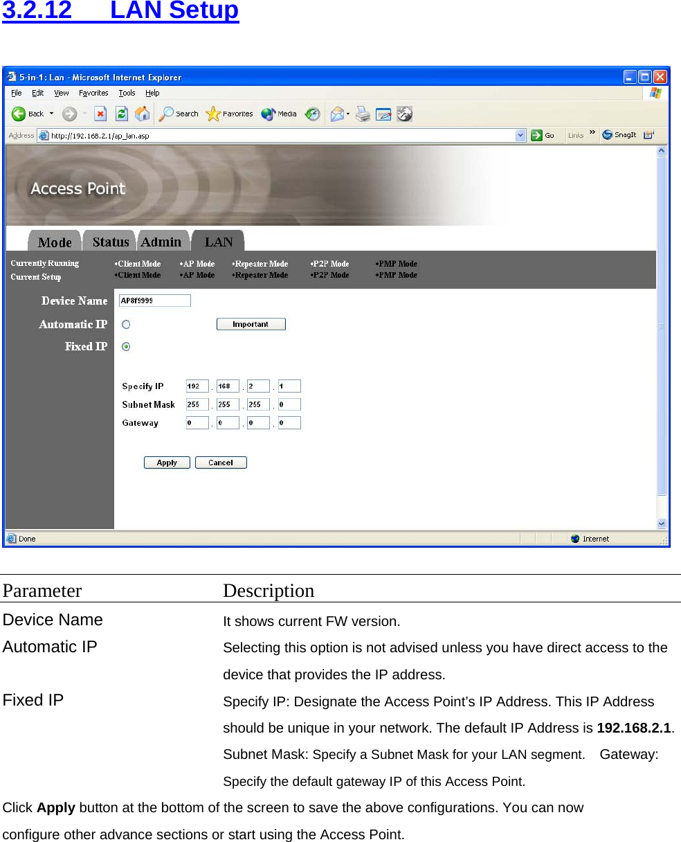 3.2.12   LAN Setup   Parameter Description Device Name It shows current FW version. Automatic IP  Selecting this option is not advised unless you have direct access to the device that provides the IP address. Fixed IP  Specify IP: Designate the Access Point’s IP Address. This IP Address should be unique in your network. The default IP Address is 192.168.2.1.Subnet Mask: Specify a Subnet Mask for your LAN segment.  Gateway: Specify the default gateway IP of this Access Point.  Click Apply button at the bottom of the screen to save the above configurations. You can now configure other advance sections or start using the Access Point.  