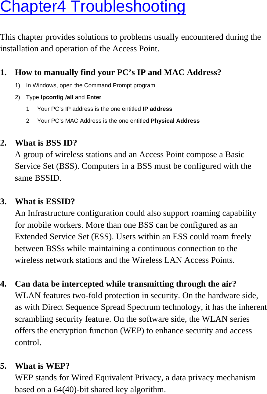 Chapter4 Troubleshooting This chapter provides solutions to problems usually encountered during the installation and operation of the Access Point.    1.  How to manually find your PC’s IP and MAC Address? 1)  In Windows, open the Command Prompt program 2) Type Ipconfig /all and Enter 1  Your PC’s IP address is the one entitled IP address 2  Your PC’s MAC Address is the one entitled Physical Address  2.  What is BSS ID? A group of wireless stations and an Access Point compose a Basic Service Set (BSS). Computers in a BSS must be configured with the same BSSID.  3. What is ESSID? An Infrastructure configuration could also support roaming capability for mobile workers. More than one BSS can be configured as an Extended Service Set (ESS). Users within an ESS could roam freely between BSSs while maintaining a continuous connection to the wireless network stations and the Wireless LAN Access Points.  4. Can data be intercepted while transmitting through the air? WLAN features two-fold protection in security. On the hardware side, as with Direct Sequence Spread Spectrum technology, it has the inherent scrambling security feature. On the software side, the WLAN series offers the encryption function (WEP) to enhance security and access control.  5. What is WEP? WEP stands for Wired Equivalent Privacy, a data privacy mechanism based on a 64(40)-bit shared key algorithm. 