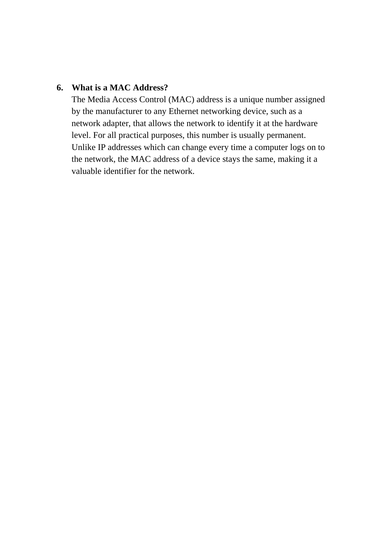  6.  What is a MAC Address? The Media Access Control (MAC) address is a unique number assigned by the manufacturer to any Ethernet networking device, such as a network adapter, that allows the network to identify it at the hardware level. For all practical purposes, this number is usually permanent. Unlike IP addresses which can change every time a computer logs on to the network, the MAC address of a device stays the same, making it a valuable identifier for the network.                          