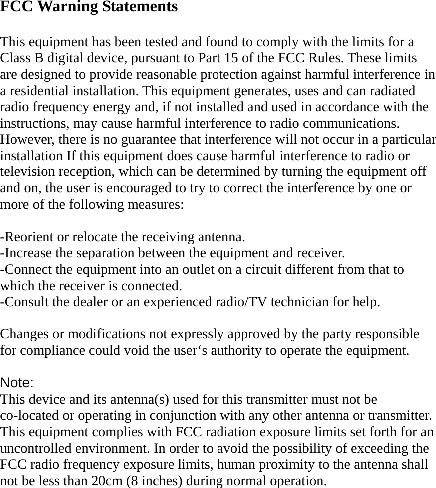 FCC Warning Statements  This equipment has been tested and found to comply with the limits for a Class B digital device, pursuant to Part 15 of the FCC Rules. These limits are designed to provide reasonable protection against harmful interference in a residential installation. This equipment generates, uses and can radiated radio frequency energy and, if not installed and used in accordance with the instructions, may cause harmful interference to radio communications. However, there is no guarantee that interference will not occur in a particular installation If this equipment does cause harmful interference to radio or television reception, which can be determined by turning the equipment off and on, the user is encouraged to try to correct the interference by one or more of the following measures:  -Reorient or relocate the receiving antenna. -Increase the separation between the equipment and receiver. -Connect the equipment into an outlet on a circuit different from that to which the receiver is connected. -Consult the dealer or an experienced radio/TV technician for help.  Changes or modifications not expressly approved by the party responsible for compliance could void the user‘s authority to operate the equipment.  Note: This device and its antenna(s) used for this transmitter must not be co-located or operating in conjunction with any other antenna or transmitter. This equipment complies with FCC radiation exposure limits set forth for an uncontrolled environment. In order to avoid the possibility of exceeding the FCC radio frequency exposure limits, human proximity to the antenna shall not be less than 20cm (8 inches) during normal operation.  