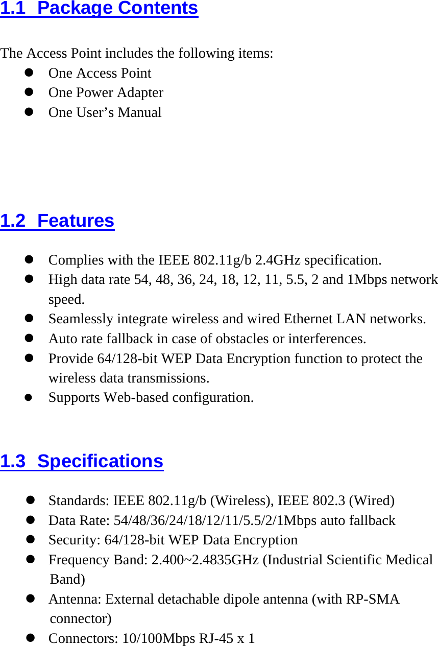 1.1 Package Contents The Access Point includes the following items:  One Access Point  One Power Adapter  One User’s Manual  1.2 Features  Complies with the IEEE 802.11g/b 2.4GHz specification.  High data rate 54, 48, 36, 24, 18, 12, 11, 5.5, 2 and 1Mbps network speed.   Seamlessly integrate wireless and wired Ethernet LAN networks.  Auto rate fallback in case of obstacles or interferences.    Provide 64/128-bit WEP Data Encryption function to protect the wireless data transmissions.   Supports Web-based configuration.    1.3 Specifications  Standards: IEEE 802.11g/b (Wireless), IEEE 802.3 (Wired)  Data Rate: 54/48/36/24/18/12/11/5.5/2/1Mbps auto fallback  Security: 64/128-bit WEP Data Encryption  Frequency Band: 2.400~2.4835GHz (Industrial Scientific Medical Band)  Antenna: External detachable dipole antenna (with RP-SMA connector)  Connectors: 10/100Mbps RJ-45 x 1 