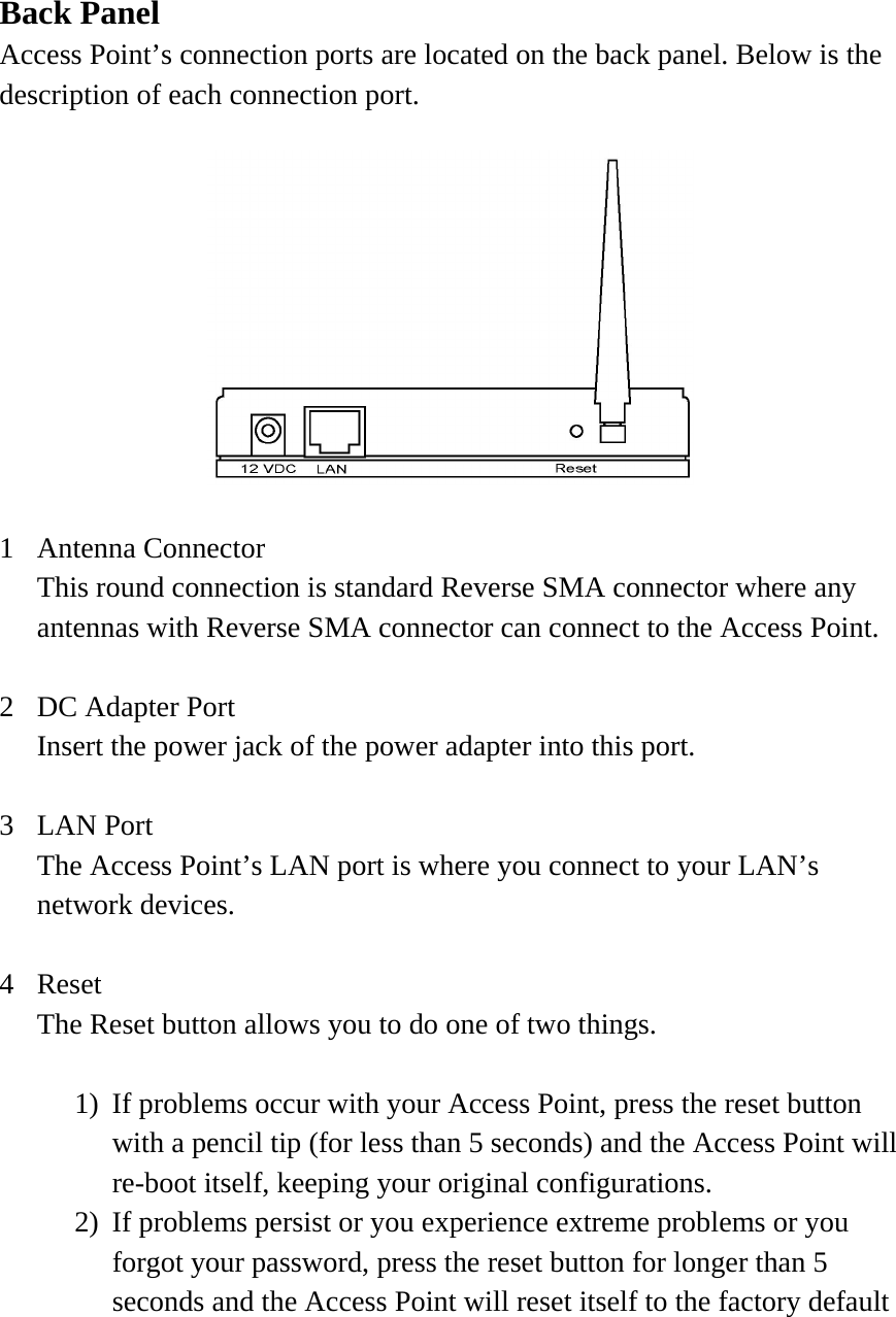 Back Panel Access Point’s connection ports are located on the back panel. Below is the description of each connection port.    1 Antenna Connector This round connection is standard Reverse SMA connector where any antennas with Reverse SMA connector can connect to the Access Point.  2  DC Adapter Port Insert the power jack of the power adapter into this port.  3 LAN Port The Access Point’s LAN port is where you connect to your LAN’s network devices.    4 Reset The Reset button allows you to do one of two things.  1)  If problems occur with your Access Point, press the reset button with a pencil tip (for less than 5 seconds) and the Access Point will re-boot itself, keeping your original configurations. 2)  If problems persist or you experience extreme problems or you forgot your password, press the reset button for longer than 5 seconds and the Access Point will reset itself to the factory default 