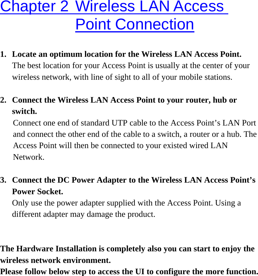 Chapter 2 Wireless LAN Access Point Connection 1.  Locate an optimum location for the Wireless LAN Access Point.   The best location for your Access Point is usually at the center of your wireless network, with line of sight to all of your mobile stations.  2.  Connect the Wireless LAN Access Point to your router, hub or switch. Connect one end of standard UTP cable to the Access Point’s LAN Port and connect the other end of the cable to a switch, a router or a hub. The Access Point will then be connected to your existed wired LAN Network.  3.  Connect the DC Power Adapter to the Wireless LAN Access Point’s Power Socket.   Only use the power adapter supplied with the Access Point. Using a different adapter may damage the product.   The Hardware Installation is completely also you can start to enjoy the wireless network environment. Please follow below step to access the UI to configure the more function.           