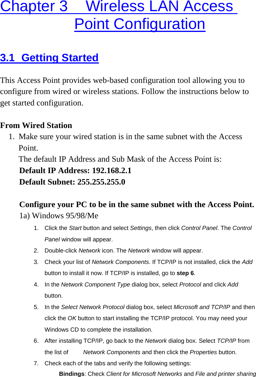 Chapter 3    Wireless LAN Access Point Configuration 3.1 Getting Started This Access Point provides web-based configuration tool allowing you to configure from wired or wireless stations. Follow the instructions below to get started configuration.  From Wired Station 1.  Make sure your wired station is in the same subnet with the Access Point.  The default IP Address and Sub Mask of the Access Point is: Default IP Address: 192.168.2.1 Default Subnet: 255.255.255.0  Configure your PC to be in the same subnet with the Access Point.   1a) Windows 95/98/Me 1. Click the Start button and select Settings, then click Control Panel. The Control Panel window will appear. 2. Double-click Network icon. The Network window will appear. 3.  Check your list of Network Components. If TCP/IP is not installed, click the Add button to install it now. If TCP/IP is installed, go to step 6. 4. In the Network Component Type dialog box, select Protocol and click Add button. 5. In the Select Network Protocol dialog box, select Microsoft and TCP/IP and then click the OK button to start installing the TCP/IP protocol. You may need your Windows CD to complete the installation. 6.  After installing TCP/IP, go back to the Network dialog box. Select TCP/IP from the list of          Network Components and then click the Properties button. 7.  Check each of the tabs and verify the following settings: 　 Bindings: Check Client for Microsoft Networks and File and printer sharing 