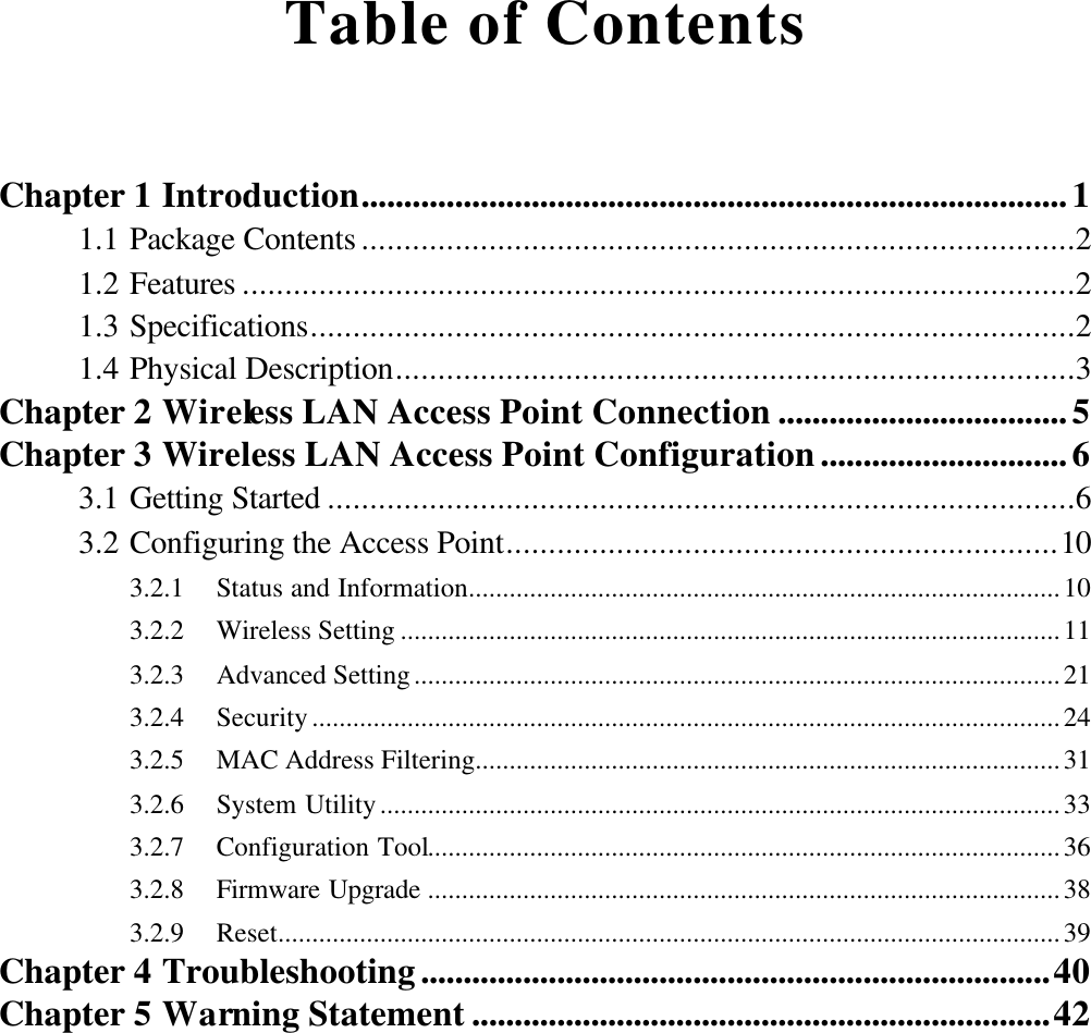  Table of Contents  Chapter 1 Introduction...................................................................................1 1.1 Package Contents ....................................................................................2 1.2 Features ..................................................................................................2 1.3 Specifications..........................................................................................2 1.4 Physical Description................................................................................3 Chapter 2 Wireless LAN Access Point Connection ..................................5 Chapter 3 Wireless LAN Access Point Configuration.............................6 3.1 Getting Started ........................................................................................6 3.2 Configuring the Access Point.................................................................10 3.2.1  Status and Information.......................................................................................10 3.2.2  Wireless Setting .................................................................................................11 3.2.3  Advanced Setting...............................................................................................21 3.2.4  Security..............................................................................................................24 3.2.5  MAC Address Filtering......................................................................................31 3.2.6  System Utility....................................................................................................33 3.2.7  Configuration Tool.............................................................................................36 3.2.8  Firmware Upgrade .............................................................................................38 3.2.9  Reset...................................................................................................................39 Chapter 4 Troubleshooting..........................................................................40 Chapter 5 Warning Statement ....................................................................42 