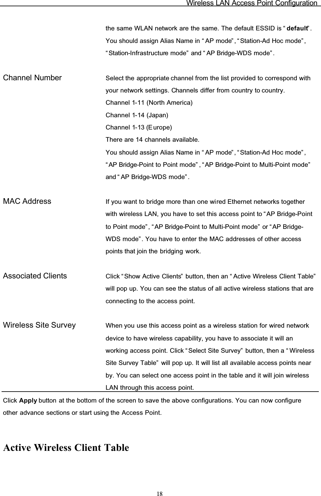 Wireless LAN Access Point Configuration18the same WLAN network are the same. The default ESSID is “ default”.You should assign Alias Name in “ AP mode” , “Station-Ad Hoc mode” ,“ Station-Infrastructure mode” and “ AP Bridge-WDS mode”.Channel Number Select the appropriate channel from the list provided to correspond with your network settings. Channels differ from country to country.Channel 1-11 (North America)Channel 1-14 (Japan)Channel 1-13 (E urope)There are 14 channels available.You should assign Alias Name in “ AP mode” , “Station-Ad Hoc mode” ,“ AP Bridge-Point to Point mode” , “ AP Bridge-Point to Multi-Point mode”and “ AP Bridge-WDS mode”.MAC Address If you want to bridge more than one wired Ethernet networks together with wireless LAN, you have to set this access point to “ AP Bridge-Pointto Point mode” , “ AP Bridge-Point to Multi-Point mode” or “AP Bridge-WDS mode” . You have to enter the MAC addresses of other access points that join the bridging work.Associated Clients Click “Show Active Clients”  button, then an “ Active Wireless Client Table”will pop up. You can see the status of all active wireless stations that are connecting to the access point.Wireless Site Survey When you use this access point as a wireless station for wired network device to have wireless capability, you have to associate it will an working access point. Click “ Select Site Survey”  button, then a “ WirelessSite Survey Table” will pop up. It will list all available access points near by. You can select one access point in the table and it will join wireless LAN through this access point.Click Apply button at the bottom of the screen to save the above configurations. You can now configure other advance sections or start using the Access Point.Active Wireless Client Table