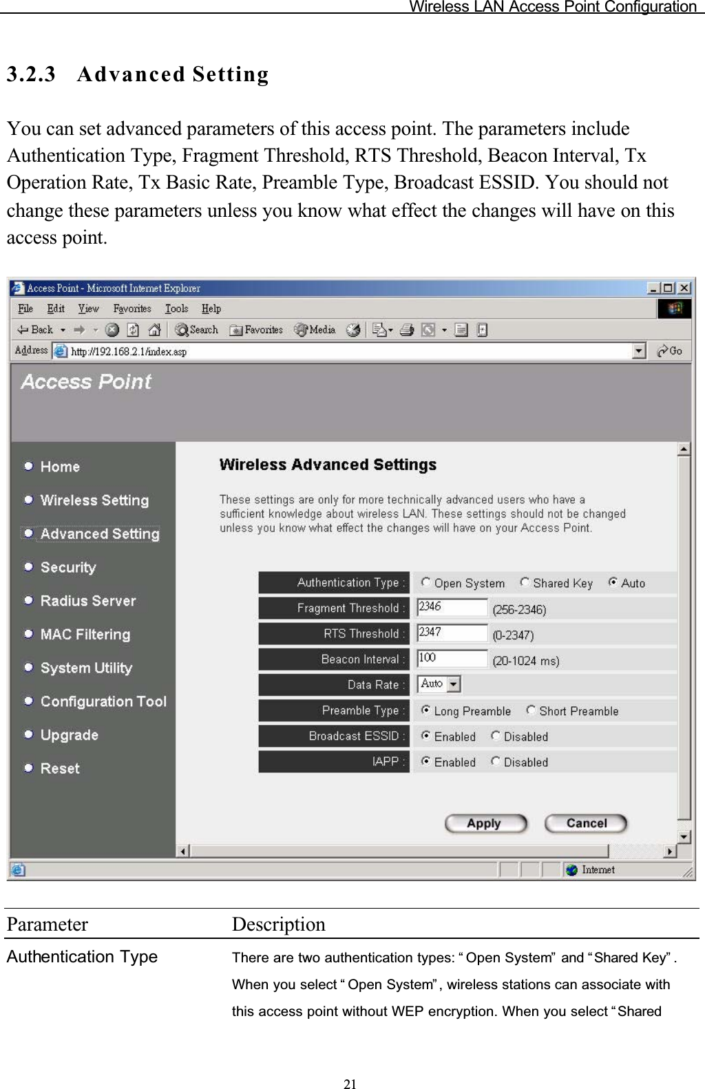 Wireless LAN Access Point Configuration213.2.3 Advanced SettingYou can set advanced parameters of this access point. The parameters include Authentication Type, Fragment Threshold, RTS Threshold, Beacon Interval, Tx Operation Rate, Tx Basic Rate, Preamble Type, Broadcast ESSID. You should not change these parameters unless you know what effect the changes will have on this access point.Parameter DescriptionAuthentication Type There are two authentication types: “ Open System”  and “ Shared Key” .When you select “ Open System” , wireless stations can associate with this access point without WEP encryption. When you select “ Shared