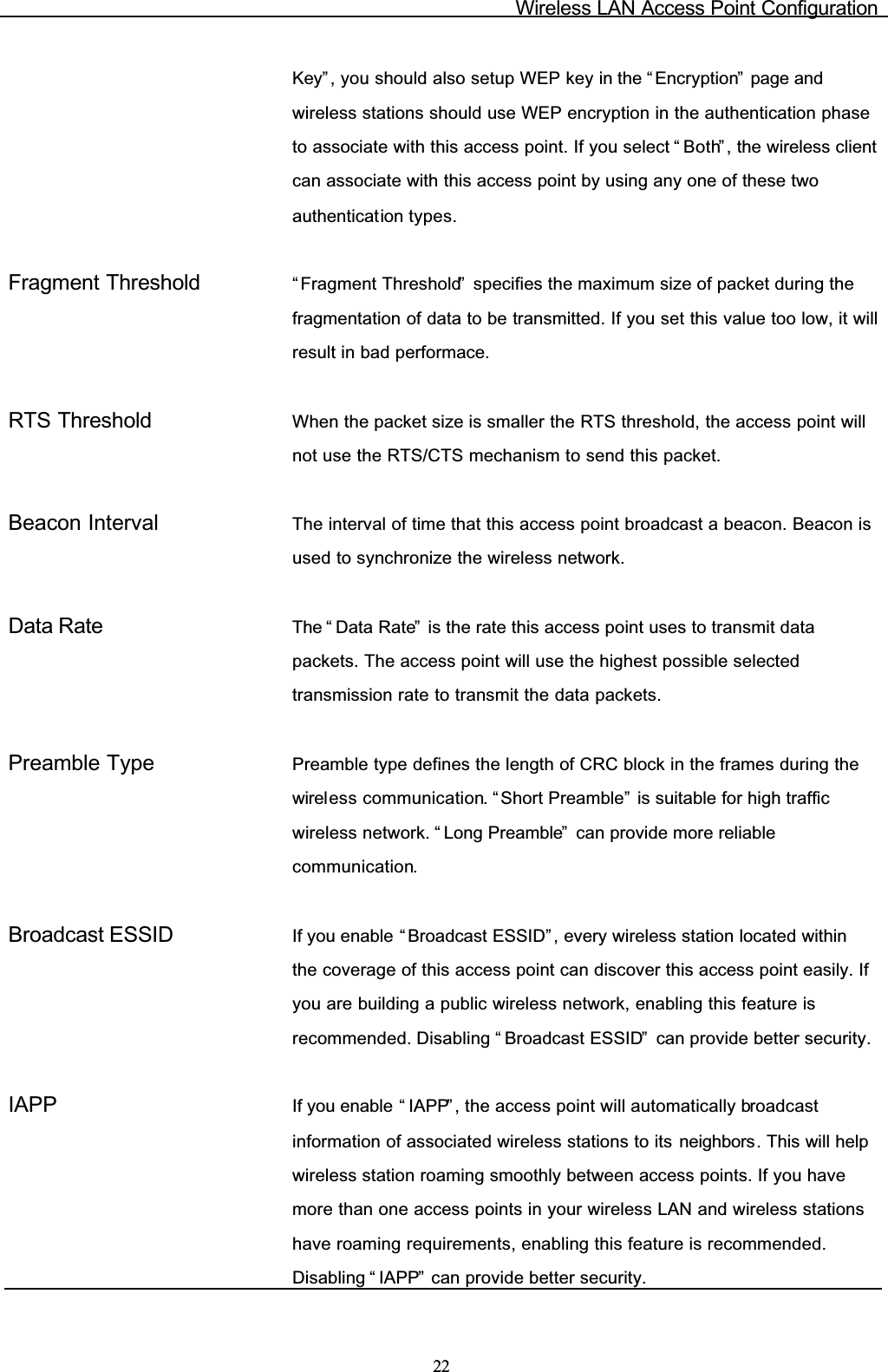 Wireless LAN Access Point Configuration22Key” , you should also setup WEP key in the “ Encryption”  page and wireless stations should use WEP encryption in the authentication phase to associate with this access point. If you select “ Both”, the wireless client can associate with this access point by using any one of these two authentication types.Fragment Threshold “ Fragment Threshold”  specifies the maximum size of packet during the fragmentation of data to be transmitted. If you set this value too low, it will result in bad performace.RTS Threshold When the packet size is smaller the RTS threshold, the access point will not use the RTS/CTS mechanism to send this packet.Beacon Interval The interval of time that this access point broadcast a beacon. Beacon is used to synchronize the wireless network.Data Rate The “ Data Rate”  is the rate this access point uses to transmit data packets. The access point will use the highest possible selected transmission rate to transmit the data packets.Preamble Type Preamble type defines the length of CRC block in the frames during the wireless communication. “ Short Preamble”  is suitable for high traffic wireless network. “ Long Preamble”  can provide more reliable communication.Broadcast ESSID If you enable “ Broadcast ESSID” , every wireless station located within the coverage of this access point can discover this access point easily. If you are building a public wireless network, enabling this feature is recommended. Disabling “ Broadcast ESSID”  can provide better security.IAPP If you enable “ IAPP” , the access point will automatically broadcastinformation of associated wireless stations to its neighbors. This will help wireless station roaming smoothly between access points. If you have more than one access points in your wireless LAN and wireless stations have roaming requirements, enabling this feature is recommended. Disabling “ IAPP”  can provide better security.