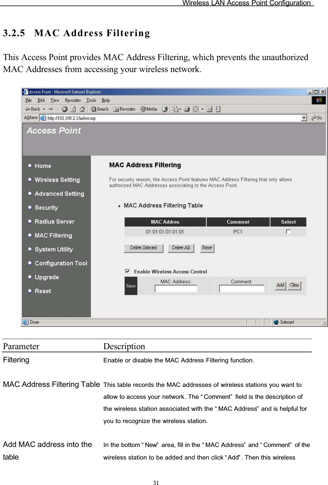 Wireless LAN Access Point Configuration313.2.5 MAC Address FilteringThis Access Point provides MAC Address Filtering, which prevents the unauthorized MAC Addresses from accessing your wireless network.Parameter DescriptionFiltering Enable or disable the MAC Address Filtering function.MAC Address Filtering Table This table records the MAC addresses of wireless stations you want to allow to access your network. The “ Comment”  field is the description of the wireless station associated with the “ MAC Address”  and is helpful for you to recognize the wireless station.Add MAC address into the tableIn the bottom “ New”  area, fill in the “ MAC Address”  and “ Comment”  of the wireless station to be added and then click “ Add” . Then this wireless 