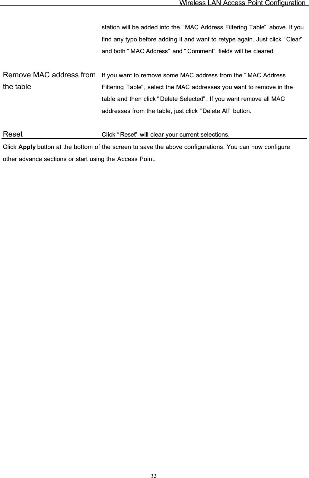 Wireless LAN Access Point Configuration32station will be added into the “ MAC Address Filtering Table”  above. If you find any typo before adding it and want to retype again. Just click “ Clear”and both “ MAC Address”  and “ Comment”  fields will be cleared.Remove MAC address from the tableIf you want to remove some MAC address from the “ MAC Address Filtering Table” , select the MAC addresses you want to remove in the table and then click “ Delete Selected” . If you want remove all MAC addresses from the table, just click “ Delete All”  button.Reset Click “ Reset”  will clear your current selections.Click Apply button at the bottom of the screen to save the above configurations. You can now configure other advance sections or start using the Access Point.