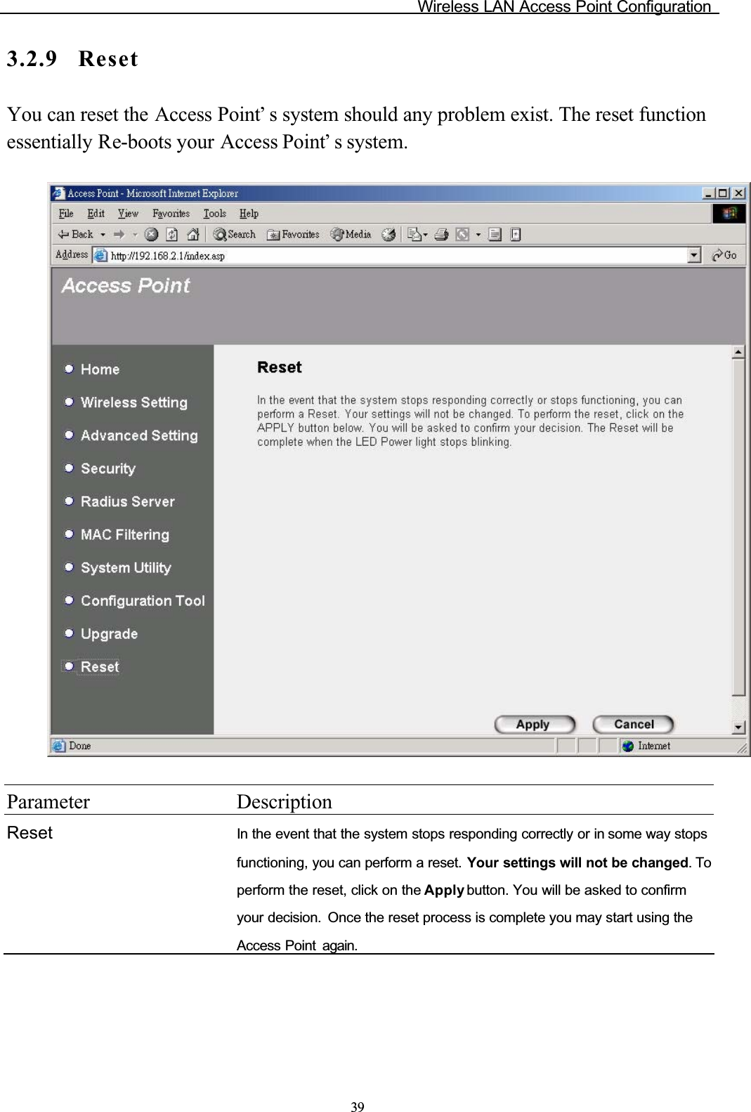 Wireless LAN Access Point Configuration393.2.9 ResetYou can reset the Access Point’ s system should any problem exist. The reset function essentially Re-boots your Access Point’ s system.Parameter DescriptionReset In the event that the system stops responding correctly or in some way stops functioning, you can perform a reset. Your settings will not be changed. To perform the reset, click on the Apply button. You will be asked to confirm your decision. Once the reset process is complete you may start using theAccess Point  again.