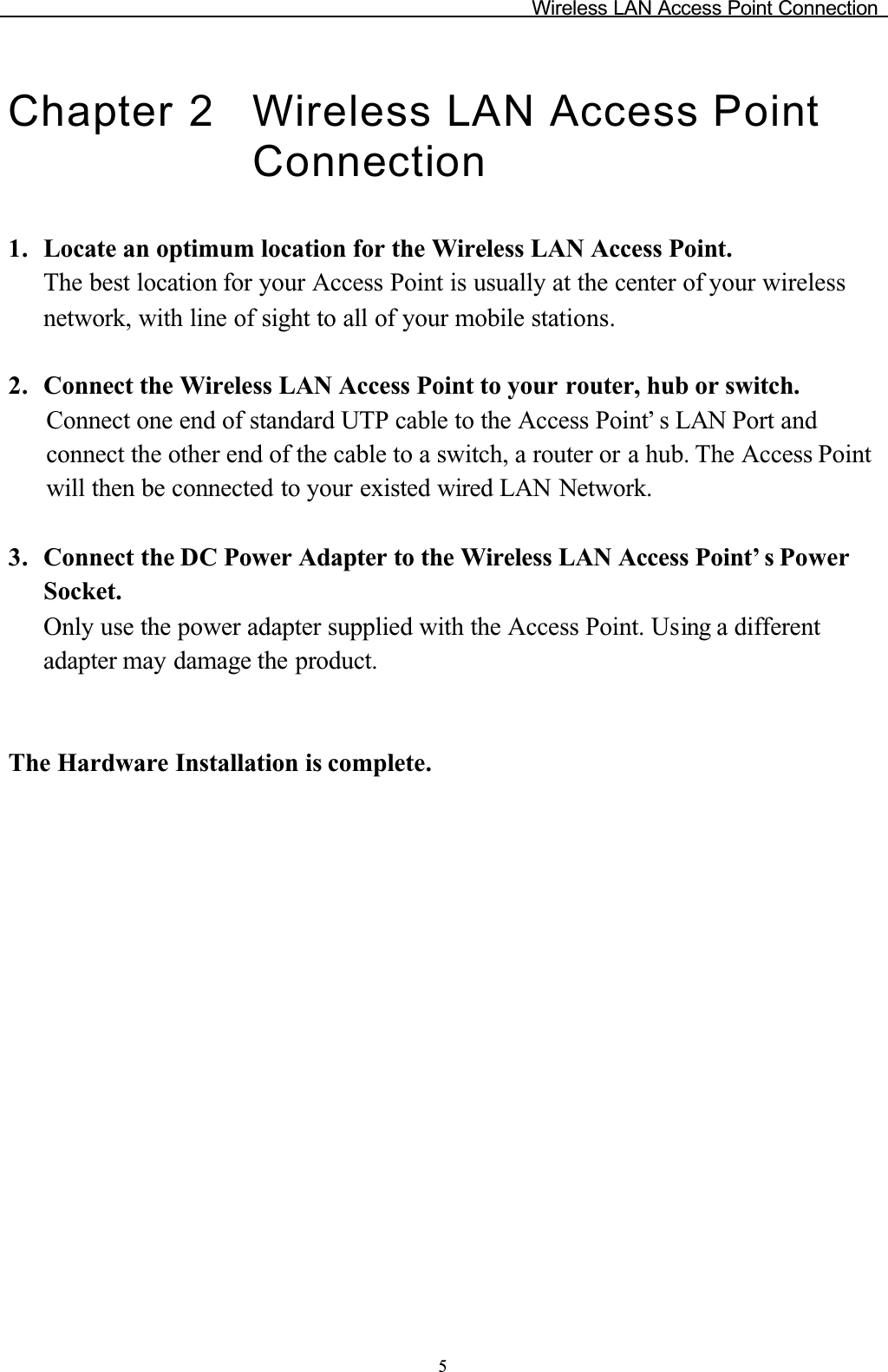 Wireless LAN Access Point Connection5Chapter 2 Wireless LAN Access Point Connection1. Locate an optimum location for the Wireless LAN Access Point. The best location for your Access Point is usually at the center of your wireless network, with line of sight to all of your mobile stations.2. Connect the Wireless LAN Access Point to your router, hub or switch.Connect one end of standard UTP cable to the Access Point’ s LAN Port andconnect the other end of the cable to a switch, a router or a hub. The Access Point will then be connected to your existed wired LAN Network.3. Connect the DC Power Adapter to the Wireless LAN Access Point’ s PowerSocket.Only use the power adapter supplied with the Access Point. Using a different adapter may damage the product.The Hardware Installation is complete.