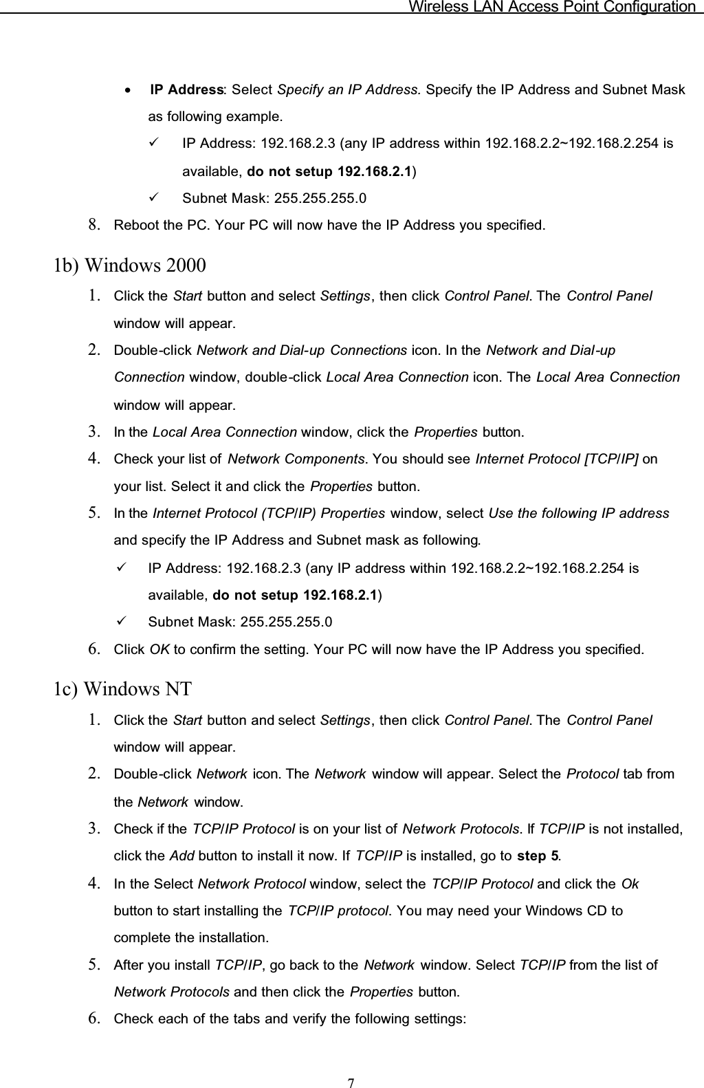 Wireless LAN Access Point Configuration7•IP Address: Select Specify an IP Address. Specify the IP Address and Subnet Mask as following example.9IP Address: 192.168.2.3 (any IP address within 192.168.2.2~192.168.2.254 is available, do not setup 192.168.2.1)9Subnet Mask: 255.255.255.08. Reboot the PC. Your PC will now have the IP Address you specified.1b) Windows 20001. Click the Start button and select Settings, then click Control Panel. The  Control Panelwindow will appear.2. Double-click Network and Dial-up Connections icon. In the Network and Dial-upConnection window, double-click Local Area Connection icon. The Local Area Connectionwindow will appear.3. In the Local Area Connection window, click the Properties button.4. Check your list of  Network Components. You should see Internet Protocol [TCP/IP] onyour list. Select it and click the Properties button.5. In the Internet Protocol (TCP/IP) Properties window, select Use the following IP addressand specify the IP Address and Subnet mask as following.9IP Address: 192.168.2.3 (any IP address within 192.168.2.2~192.168.2.254 is available, do not setup 192.168.2.1)9Subnet Mask: 255.255.255.06. Click OK to confirm the setting. Your PC will now have the IP Address you specified.1c) Windows NT1. Click the Start button and select Settings, then click Control Panel. The  Control Panelwindow will appear.2. Double-click Network  icon. The Network  window will appear. Select the Protocol tab from the Network  window.3. Check if the TCP/IP Protocol is on your list of Network Protocols. If TCP/IP is not installed, click the Add button to install it now. If TCP/IP is installed, go to step 5.4. In the Select Network Protocol window, select the TCP/IP Protocol and click the Okbutton to start installing the TCP/IP protocol. You may need your Windows CD tocomplete the installation.5. After you install TCP/IP, go back to the Network  window. Select TCP/IP from the list of Network Protocols and then click the Properties button.6. Check each of the tabs and verify the following settings: