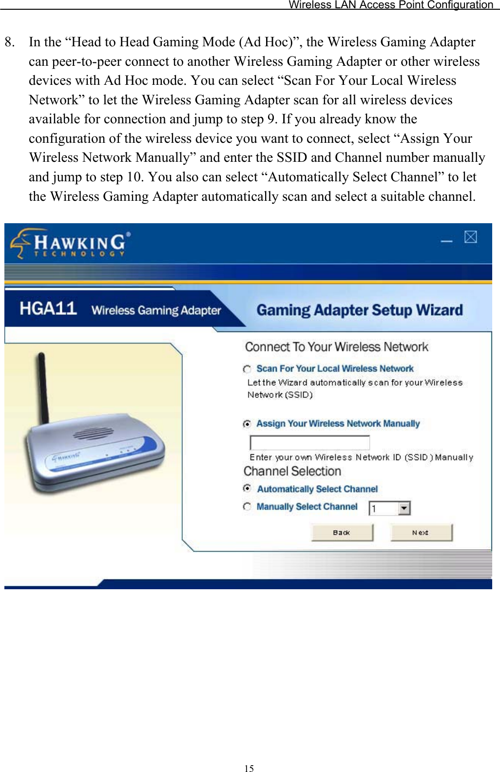 Wireless LAN Access Point Configuration 8. In the “Head to Head Gaming Mode (Ad Hoc)”, the Wireless Gaming Adapter can peer-to-peer connect to another Wireless Gaming Adapter or other wireless devices with Ad Hoc mode. You can select “Scan For Your Local Wireless Network” to let the Wireless Gaming Adapter scan for all wireless devices available for connection and jump to step 9. If you already know the configuration of the wireless device you want to connect, select “Assign Your Wireless Network Manually” and enter the SSID and Channel number manuallyand jump to step 10. You also can select “Automatically Select Channel” to let the Wireless Gaming Adapter automatically scan and select a suitable channel. 15