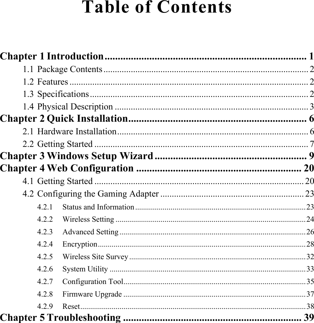 Table of Contents Chapter 1 Introduction............................................................................. 11.1 Package Contents .......................................................................................... 21.2 Features ......................................................................................................... 21.3 Specifications................................................................................................ 21.4 Physical Description ..................................................................................... 3Chapter 2 Quick Installation.................................................................... 62.1 Hardware Installation.................................................................................... 62.2 Getting Started .............................................................................................. 7Chapter 3 Windows Setup Wizard .......................................................... 9Chapter 4 Web Configuration ............................................................... 204.1 Getting Started ............................................................................................ 204.2 Configuring the Gaming Adapter ............................................................... 234.2.1 Status and Information.......................................................................................23 4.2.2 Wireless Setting .................................................................................................24 4.2.3 Advanced Setting ...............................................................................................26 4.2.4 Encryption..........................................................................................................28 4.2.5 Wireless Site Survey ..........................................................................................32 4.2.6 System Utility ....................................................................................................33 4.2.7 Configuration Tool.............................................................................................35 4.2.8 Firmware Upgrade .............................................................................................37 4.2.9 Reset...................................................................................................................38Chapter 5 Troubleshooting .................................................................... 39
