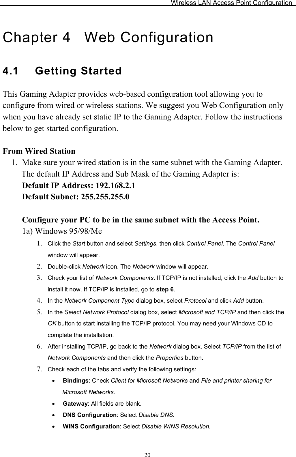Wireless LAN Access Point Configuration Chapter 4  Web Configuration 4.1 Getting StartedThis Gaming Adapter provides web-based configuration tool allowing you to configure from wired or wireless stations. We suggest you Web Configuration only when you have already set static IP to the Gaming Adapter. Follow the instructions below to get started configuration. From Wired Station 1. Make sure your wired station is in the same subnet with the Gaming Adapter.The default IP Address and Sub Mask of the Gaming Adapter is: Default IP Address: 192.168.2.1 Default Subnet: 255.255.255.0 Configure your PC to be in the same subnet with the Access Point.1a) Windows 95/98/Me 1. Click the Start button and select Settings, then click Control Panel. The Control Panelwindow will appear. 2. Double-click Network icon. The Network window will appear. 3. Check your list of Network Components. If TCP/IP is not installed, click the Add button to install it now. If TCP/IP is installed, go to step 6.4. In the Network Component Type dialog box, select Protocol and click Add button.5. In the Select Network Protocol dialog box, select Microsoft and TCP/IP and then click the OK button to start installing the TCP/IP protocol. You may need your Windows CD to complete the installation. 6. After installing TCP/IP, go back to the Network dialog box. Select TCP/IP from the list ofNetwork Components and then click the Properties button. 7. Check each of the tabs and verify the following settings: x Bindings: Check Client for Microsoft Networks and File and printer sharing for Microsoft Networks.x Gateway: All fields are blank.x DNS Configuration: Select Disable DNS.x WINS Configuration: Select Disable WINS Resolution.20