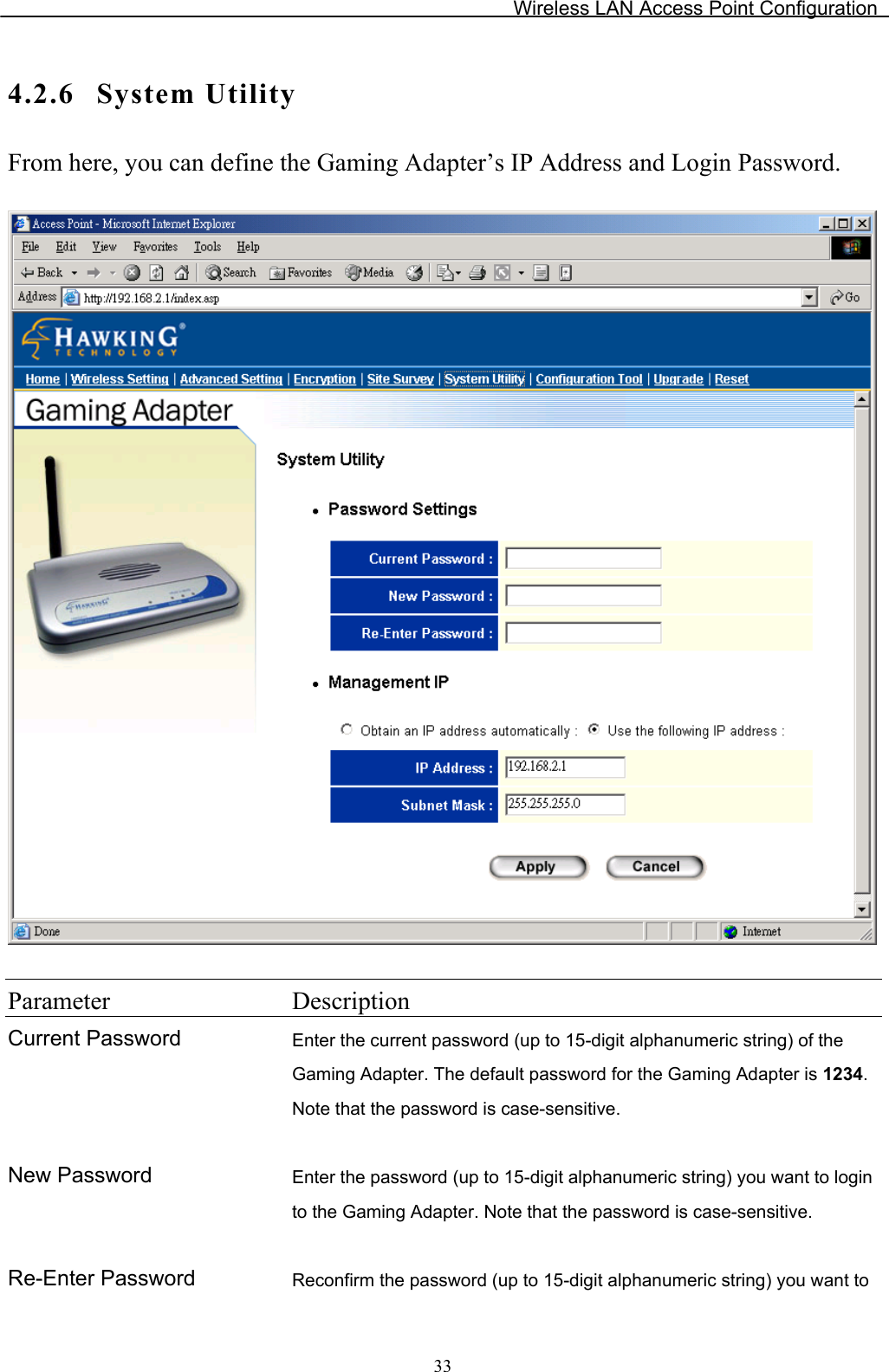 Wireless LAN Access Point Configuration 4.2.6 System UtilityFrom here, you can define the Gaming Adapter’s IP Address and Login Password. Parameter DescriptionCurrent Password Enter the current password (up to 15-digit alphanumeric string) of the Gaming Adapter. The default password for the Gaming Adapter is 1234.Note that the password is case-sensitive. New Password  Enter the password (up to 15-digit alphanumeric string) you want to login to the Gaming Adapter. Note that the password is case-sensitive. Re-Enter Password  Reconfirm the password (up to 15-digit alphanumeric string) you want to 33