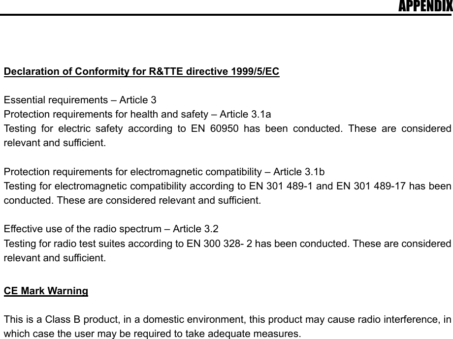 APPENDIX    Declaration of Conformity for R&amp;TTE directive 1999/5/EC  Essential requirements – Article 3 Protection requirements for health and safety – Article 3.1a Testing for electric safety according to EN 60950 has been conducted. These are considered relevant and sufficient.  Protection requirements for electromagnetic compatibility – Article 3.1b Testing for electromagnetic compatibility according to EN 301 489-1 and EN 301 489-17 has been conducted. These are considered relevant and sufficient.  Effective use of the radio spectrum – Article 3.2 Testing for radio test suites according to EN 300 328- 2 has been conducted. These are considered relevant and sufficient.  CE Mark Warning  This is a Class B product, in a domestic environment, this product may cause radio interference, in which case the user may be required to take adequate measures.  