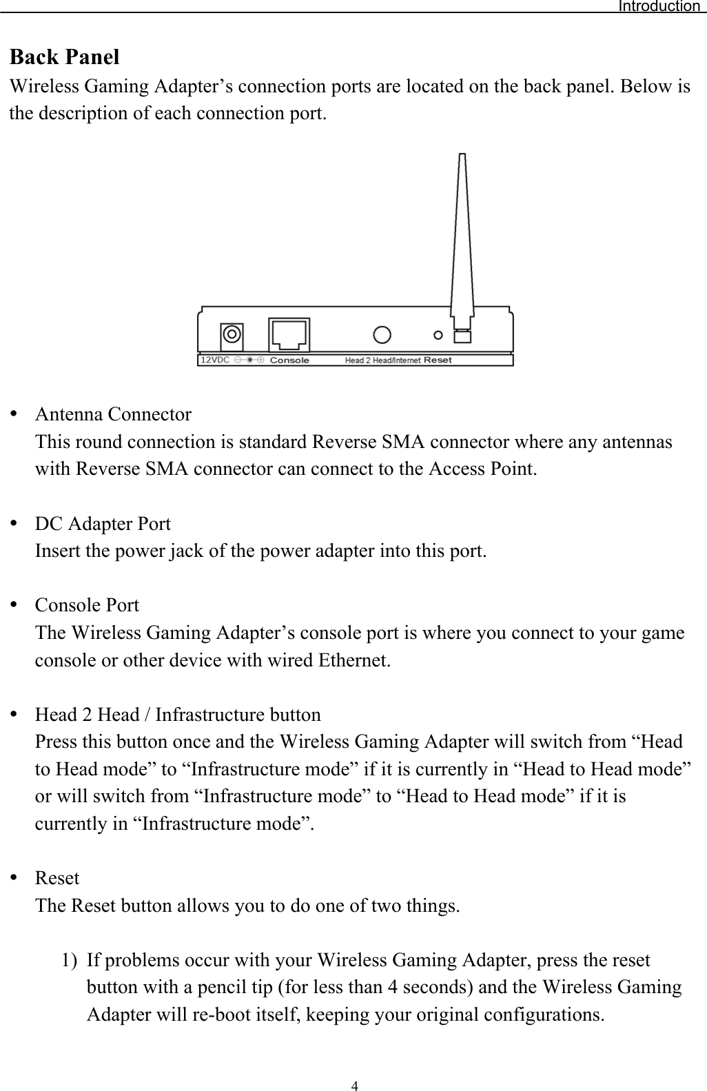 IntroductionBack Panel Wireless Gaming Adapter’s connection ports are located on the back panel. Below is the description of each connection port. yAntenna Connector This round connection is standard Reverse SMA connector where any antennas with Reverse SMA connector can connect to the Access Point. yDC Adapter Port Insert the power jack of the power adapter into this port. yConsole Port The Wireless Gaming Adapter’s console port is where you connect to your gameconsole or other device with wired Ethernet.yHead 2 Head / Infrastructure button Press this button once and the Wireless Gaming Adapter will switch from “Head to Head mode” to “Infrastructure mode” if it is currently in “Head to Head mode”or will switch from “Infrastructure mode” to “Head to Head mode” if it is currently in “Infrastructure mode”. yResetThe Reset button allows you to do one of two things. 1) If problems occur with your Wireless Gaming Adapter, press the reset button with a pencil tip (for less than 4 seconds) and the Wireless GamingAdapter will re-boot itself, keeping your original configurations. 4