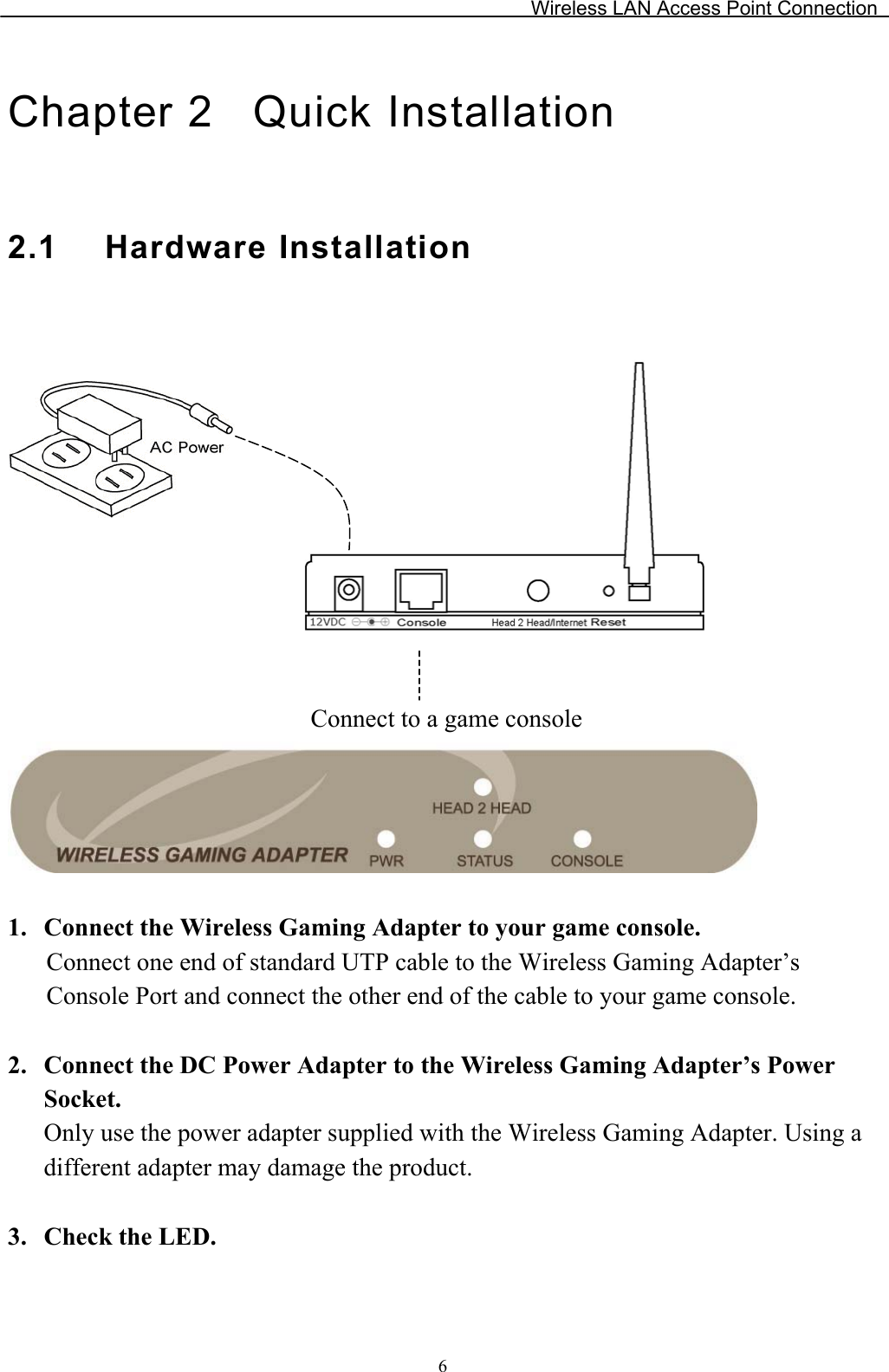 Wireless LAN Access Point Connection Chapter 2  Quick Installation 2.1 Hardware InstallationConnect to a game console 1.2.3.Connect the Wireless Gaming Adapter to your game console. Connect one end of standard UTP cable to the Wireless Gaming Adapter’s Console Port and connect the other end of the cable to your game console.Connect the DC Power Adapter to the Wireless Gaming Adapter’s PowerSocket.Only use the power adapter supplied with the Wireless Gaming Adapter. Using a different adapter may damage the product. Check the LED. 6