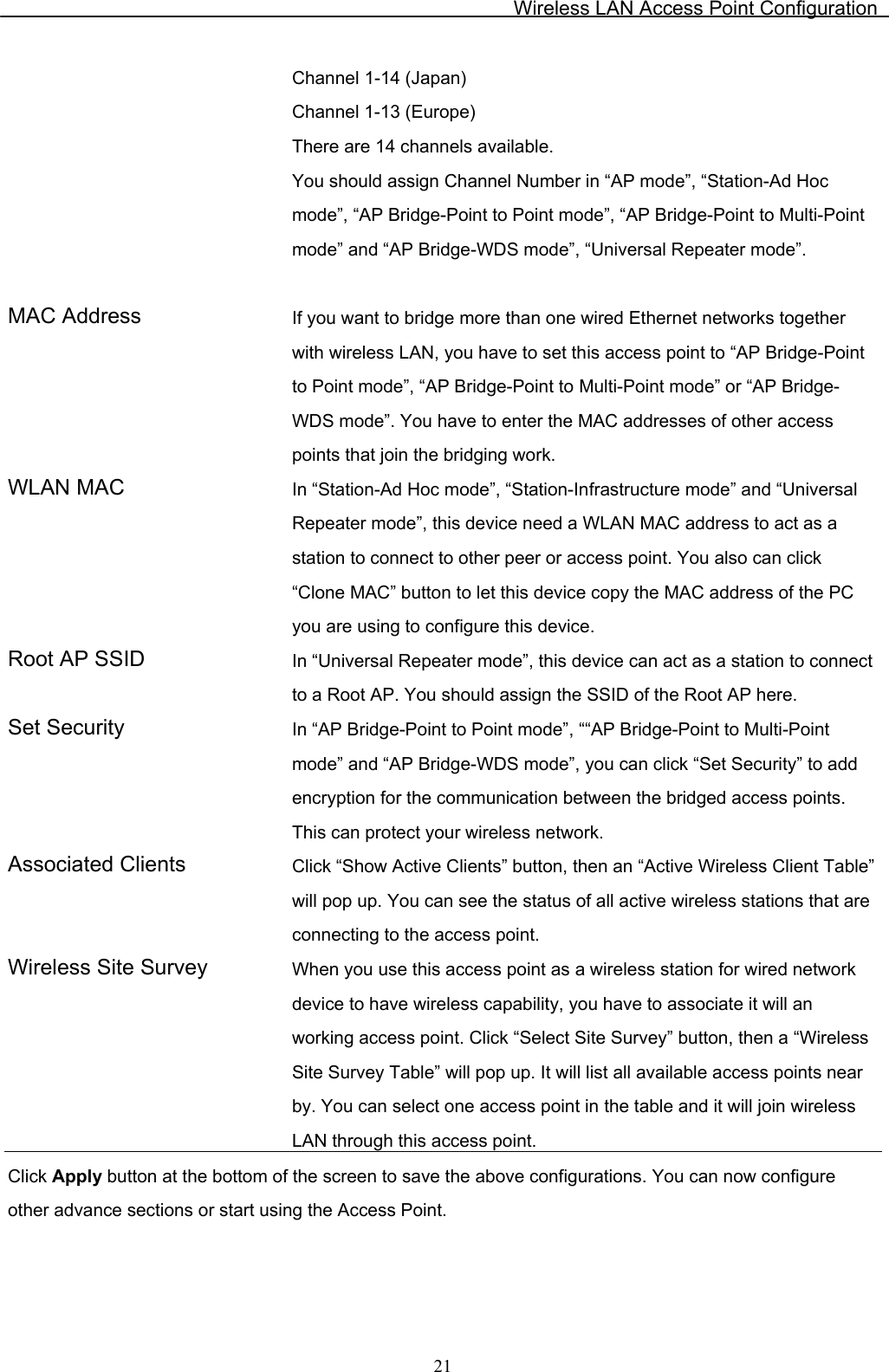 Wireless LAN Access Point Configuration  21Channel 1-14 (Japan) Channel 1-13 (Europe) There are 14 channels available.  You should assign Channel Number in “AP mode”, “Station-Ad Hoc mode”, “AP Bridge-Point to Point mode”, “AP Bridge-Point to Multi-Point mode” and “AP Bridge-WDS mode”, “Universal Repeater mode”.  MAC Address  If you want to bridge more than one wired Ethernet networks together with wireless LAN, you have to set this access point to “AP Bridge-Point to Point mode”, “AP Bridge-Point to Multi-Point mode” or “AP Bridge-WDS mode”. You have to enter the MAC addresses of other access points that join the bridging work. WLAN MAC  In “Station-Ad Hoc mode”, “Station-Infrastructure mode” and “Universal Repeater mode”, this device need a WLAN MAC address to act as a station to connect to other peer or access point. You also can click “Clone MAC” button to let this device copy the MAC address of the PC you are using to configure this device. Root AP SSID  In “Universal Repeater mode”, this device can act as a station to connect to a Root AP. You should assign the SSID of the Root AP here. Set Security  In “AP Bridge-Point to Point mode”, ““AP Bridge-Point to Multi-Point mode” and “AP Bridge-WDS mode”, you can click “Set Security” to add encryption for the communication between the bridged access points. This can protect your wireless network. Associated Clients  Click “Show Active Clients” button, then an “Active Wireless Client Table” will pop up. You can see the status of all active wireless stations that are connecting to the access point. Wireless Site Survey  When you use this access point as a wireless station for wired network device to have wireless capability, you have to associate it will an working access point. Click “Select Site Survey” button, then a “Wireless Site Survey Table” will pop up. It will list all available access points near by. You can select one access point in the table and it will join wireless LAN through this access point. Click Apply button at the bottom of the screen to save the above configurations. You can now configure other advance sections or start using the Access Point.   