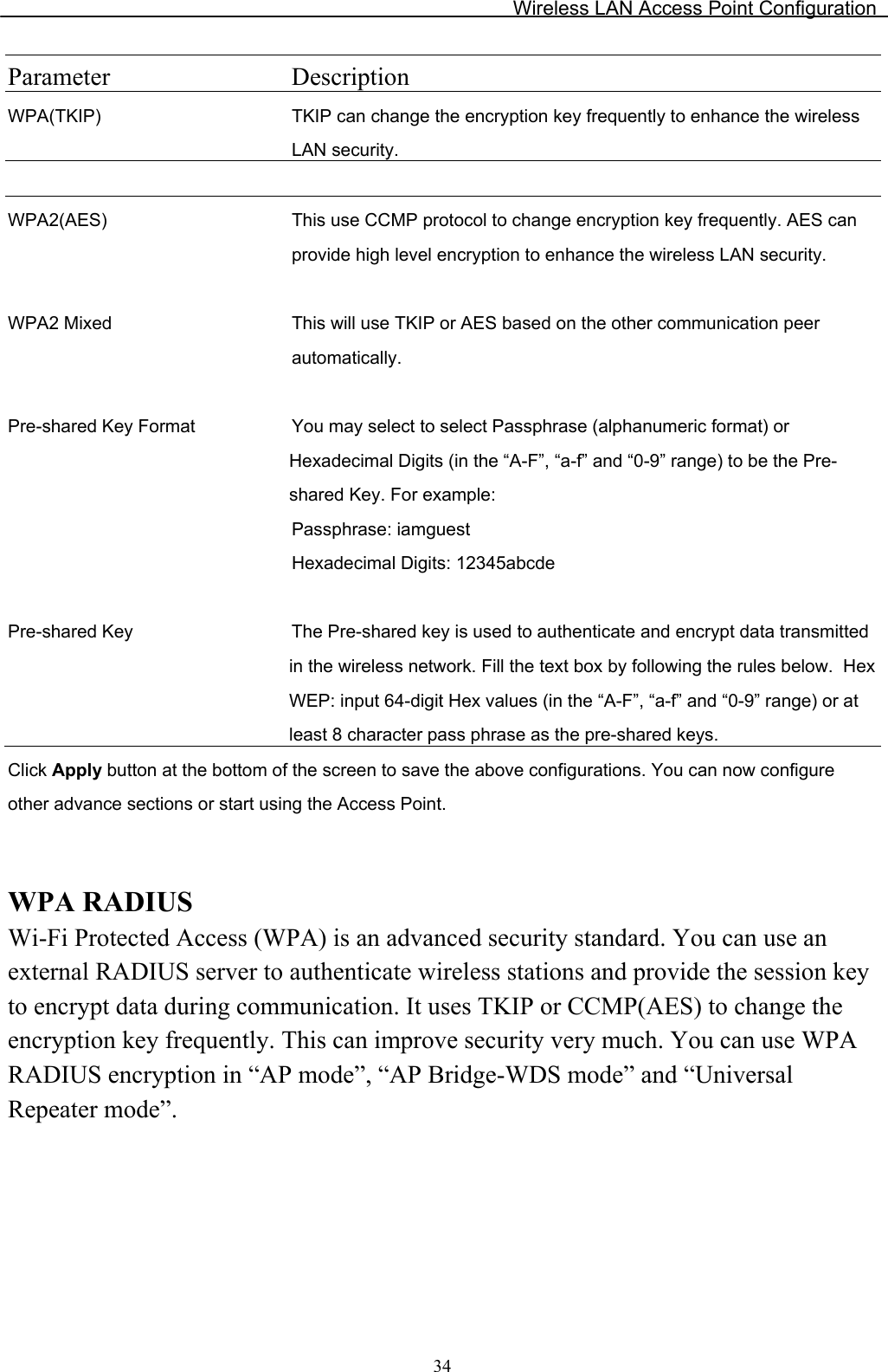 Wireless LAN Access Point Configuration  34Parameter Description WPA(TKIP) TKIP can change the encryption key frequently to enhance the wireless LAN security.   WPA2(AES) This use CCMP protocol to change encryption key frequently. AES can provide high level encryption to enhance the wireless LAN security.   WPA2 Mixed This will use TKIP or AES based on the other communication peer automatically.   Pre-shared Key Format You may select to select Passphrase (alphanumeric format) or Hexadecimal Digits (in the “A-F”, “a-f” and “0-9” range) to be the Pre-shared Key. For example: Passphrase: iamguest Hexadecimal Digits: 12345abcde   Pre-shared Key  The Pre-shared key is used to authenticate and encrypt data transmitted in the wireless network. Fill the text box by following the rules below.  Hex WEP: input 64-digit Hex values (in the “A-F”, “a-f” and “0-9” range) or at least 8 character pass phrase as the pre-shared keys. Click Apply button at the bottom of the screen to save the above configurations. You can now configure other advance sections or start using the Access Point.   WPA RADIUS Wi-Fi Protected Access (WPA) is an advanced security standard. You can use an external RADIUS server to authenticate wireless stations and provide the session key to encrypt data during communication. It uses TKIP or CCMP(AES) to change the encryption key frequently. This can improve security very much. You can use WPA RADIUS encryption in “AP mode”, “AP Bridge-WDS mode” and “Universal Repeater mode”.  