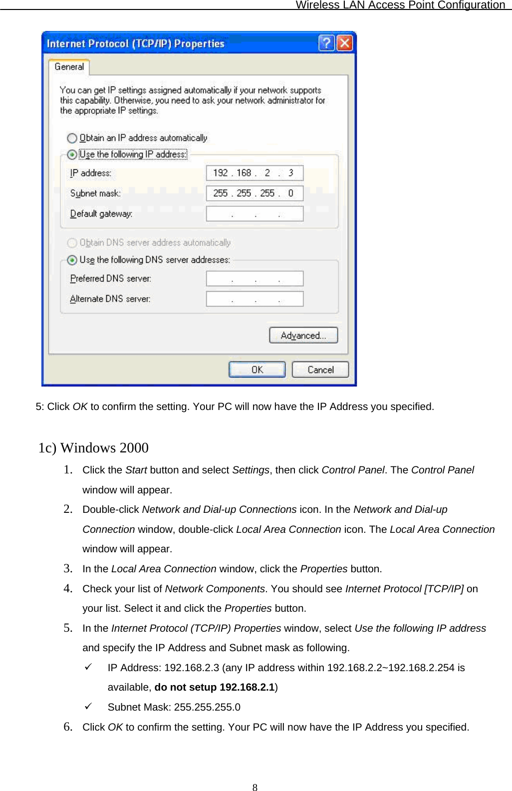 Wireless LAN Access Point Configuration  8  5: Click OK to confirm the setting. Your PC will now have the IP Address you specified.   1c) Windows 2000 1. Click the Start button and select Settings, then click Control Panel. The Control Panel window will appear. 2. Double-click Network and Dial-up Connections icon. In the Network and Dial-up     Connection window, double-click Local Area Connection icon. The Local Area Connection window will appear. 3. In the Local Area Connection window, click the Properties button. 4. Check your list of Network Components. You should see Internet Protocol [TCP/IP] on     your list. Select it and click the Properties button. 5. In the Internet Protocol (TCP/IP) Properties window, select Use the following IP address and specify the IP Address and Subnet mask as following. 9  IP Address: 192.168.2.3 (any IP address within 192.168.2.2~192.168.2.254 is available, do not setup 192.168.2.1) 9  Subnet Mask: 255.255.255.0 6. Click OK to confirm the setting. Your PC will now have the IP Address you specified.  