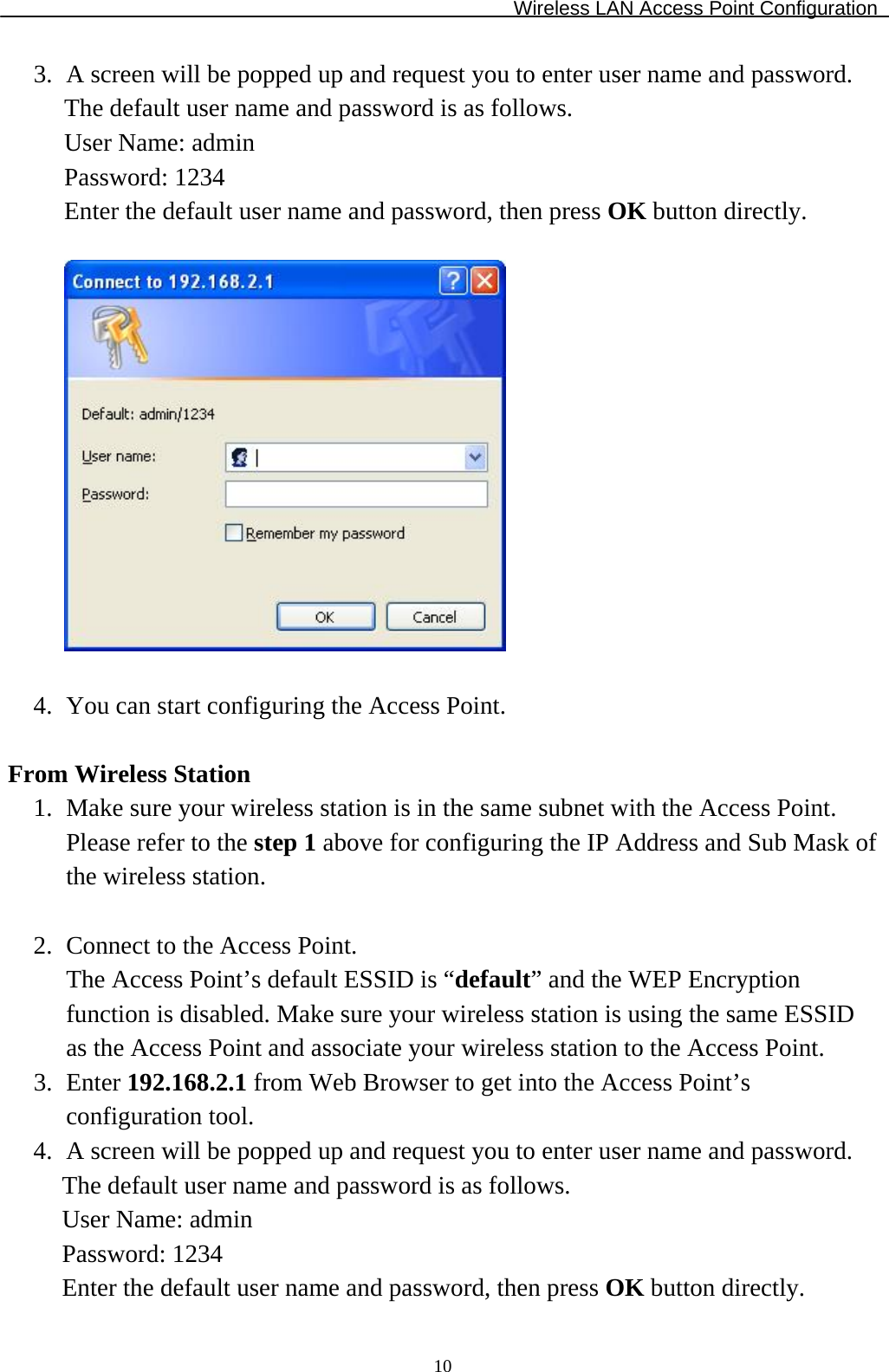 Wireless LAN Access Point Configuration  103. A screen will be popped up and request you to enter user name and password. The default user name and password is as follows. User Name: admin Password: 1234 Enter the default user name and password, then press OK button directly.    4. You can start configuring the Access Point.  From Wireless Station 1. Make sure your wireless station is in the same subnet with the Access Point. Please refer to the step 1 above for configuring the IP Address and Sub Mask of the wireless station.  2. Connect to the Access Point. The Access Point’s default ESSID is “default” and the WEP Encryption function is disabled. Make sure your wireless station is using the same ESSID as the Access Point and associate your wireless station to the Access Point. 3. Enter 192.168.2.1 from Web Browser to get into the Access Point’s configuration tool. 4. A screen will be popped up and request you to enter user name and password. The default user name and password is as follows. User Name: admin Password: 1234 Enter the default user name and password, then press OK button directly. 