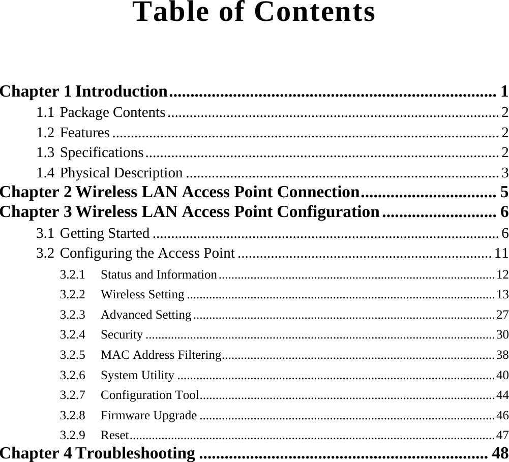  Table of Contents  Chapter 1 Introduction............................................................................. 1 1.1 Package Contents..........................................................................................2 1.2 Features.........................................................................................................2 1.3 Specifications................................................................................................2 1.4 Physical Description .....................................................................................3 Chapter 2 Wireless LAN Access Point Connection................................ 5 Chapter 3 Wireless LAN Access Point Configuration........................... 6 3.1 Getting Started ..............................................................................................6 3.2 Configuring the Access Point .....................................................................11 3.2.1 Status and Information.......................................................................................12 3.2.2 Wireless Setting .................................................................................................13 3.2.3 Advanced Setting...............................................................................................27 3.2.4 Security ..............................................................................................................30 3.2.5  MAC Address Filtering......................................................................................38 3.2.6 System Utility ....................................................................................................40 3.2.7 Configuration Tool.............................................................................................44 3.2.8 Firmware Upgrade .............................................................................................46 3.2.9 Reset...................................................................................................................47 Chapter 4 Troubleshooting .................................................................... 48 
